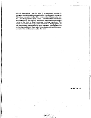 craft can enter service. Up to this point RCM analysis has provided us
with a set of tasks based on those reliability characteristics that can be
determined from a knowledge of the equipment and the operating con-
text. Once the equipment enters service a whole new set of information
will come to light, and from this point on the maintenance program will
evolve on the basis of data from actual operating experience. This
process will continue throughout the service life of the equipment, so
that at every stage maintenance decisions are based, not on an estimate
of what the reliability is likely to be, but on the specific reliability char-
acteristics that can be determiaed at that time.
 