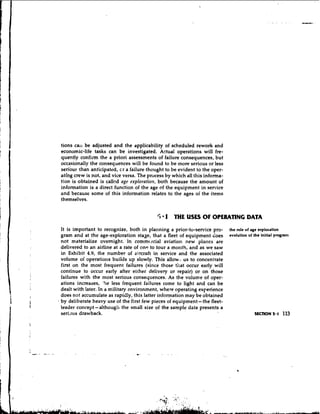 tions call be adjusted and the applicability of scheduled rework and
economic-life tasks can be investigated. Actual operations will fre-
quently confirm the a priori assessments of failure consequences, but
occasionally the consequences will be found to be more serious or less
seribue .than anticipated, c.r a failure thought to be evident to the oper-
ating crew is not, and vice versa. The process by which all this informa-
tion is obtained is called age exploration, both because the amount of
information is a direct function of the age of the equipment in serrice
and because some of this information relates to the ages of the items
themselves.


                                            5 1 THE USES OF OPERATING DATA
It is important to recognize, both in planning a prior-to-service pro-        the role of age exploration
gram and at the age-exploration staae, that a fleet of equipment does         evolution of the initial pmgranr
not materialize overnight. In commc.rcia1 aviation new plai~esare
delivered to an airline at a rate of on.: to four a month, and as we saw
in Exhibit 4.9, the number of aircraft in service and the associated
volume of operations builds up slowly. This allow:, us to concentrate
first on the most frequent failures (since those tirat occur early will
continue to occur early after either delivery or repair) or on those
failures with the most serious consequences. As the volume of oper-
ations increases, 'he less frequent failures come to light and can be
dealt with later. In a military environment, where operating experience
does not accumulate as rapidly, this latter information may be obtained
by deliberate heavy use of the first few pieces of equipment- the fleet-
leader concept-although the small size of the sample data presents a
seri~us  drawback.                                                                         SECTION 5.1    113
 
