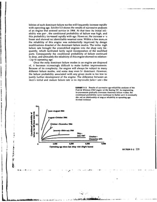 bilities of such dominant failure modes will fzequently increase rapidly
with opercting age. Exhibit 5.3 shows the results of successive analyses
of an engine that entered service in 1964. At that time its initial reli-
abiliv was POI-.-., conditional probability of failure was high, and
                   the
this probability increased rapidly with age. However, the increase 14.-s
linear and showed no identifiable wearout zone. Within a few montlls
the reliability of this engine was substantially improved by design
modifications directed at the dominant failure modes. The initia. high
failure rate brought the unmodified engines into the shop very fre-
quently, which facilitated fairly rapid incorporation of the modified
parts. Consequently the conditional probability of failure continued
to drop, and ultimately the reliabiiity of this engine showed no relation-
::lip to operating age.
      Once the early dominant failure modes in an engine are disposed
of, it becomes increasingly difficult to make further improvements.
Because of its complexity, !he engine will always be subject to many
different failure modes, and some may even bn dominant. However,
the failure probability associated with any given mode is too low to
justify further developmei~t the engine. The difference bckween an
                              of
item's initial and mature failure rate is its irnp~ovrlblefailur? rate- the


                                              EXHIBIT 5.3 Results of successive age-reliability analyses of the
                                              Pratt L Whitney JTSU engine of the Boeing 727. As engineering
                                              inrprovements grad~ally   overcame dominant failure modes, the
                                              conditional-probahility curve continued to flatten until it eventually
                                              sho-.led no relationship of engine reliability to operating age.
                                              (United Airlines)




            I/,     October -December 3964

                       Januuy-kbntuy 1966
                                                WY-
                                                JP'Y1%'      h k r -
                                                             December 19n


                   Opmtlry y e alnce kr( shop visit (flight houn)
                                                                                                   SECTION 5.2    119
 