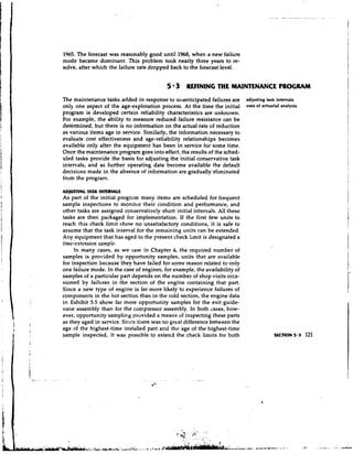 1965. The forecast was reasonably good until 1968, when a new failure
mode became dominant. This problem took nearly three years to re-
solve, after which the failure rate dropped back to the forecast level.


                                           5 3 REFINING THE MAINTENANCE PROGRAM
The maintenance tasks added in response to urranticipated failures are       adjusting task intervals
only one aspect of the age-exploration process. At the time the initial      uses of actuarial analysis
program is developed certain reliability characteristics are unknown.
For example, the ability to measure reduced failure resistance can be
determined, but there is no information on the actual rate of reduction
as various items age in service. Similarly, the information necessary to
evaluate cost effectiveness and age-reliability relationships becomes
available only after the equipment has been in service for some time.
Once the maintenance program goes into effect, the results of the sched-
uled tasks provide the basis foi adjusting the initial conservative task
intervals, and as further operating data become available the default
decisions made in the absence of information are gradually eliminated
from the program.

ADlUSTING TASK INTERVAL5
As part of the initial progrzm many items are scheduled for frequent
sample inspections to monitor their condition and performance, and
other tasks are assigned conservatively short initial intervals. All these
tasks are then packaged for implementation. If the first few units to
reach this check limit show no unsatisfactory conditions, it is safe to
assume that the task interval for the remaining units can be extended.
Any equipment that has aged to the present check limit is designated a
time-extension sample.
     In many cases, as we saw in Chapter 4, the required number of
samples is provided by opportunity samples, units that are available
for inspection because they have failed for some reason related to only
one failure mode. In the case of engines, for example, the availability of
samples of a particular part depends on the number of shop visits occa-
sioned by failures in the section of the engine containing that part.
Since a new type of engine is far more likely to experience failures of
components in the hot section than in the cold section, the engine data
in Exhibit 5.5 show far more opportunity samples for the exit guide-
vane assembly than for the coxxpressor assembly. In both Lases, how-
ever, opportunity sampling provided a means of inspecting these parts
as they aged in service. Sincc tilere was no great difference between the
age of the highest-time installed part and the age of the highest-time
sample inspected, it was possible to extend the check limits for both                      SECTION 5.3    121
 
