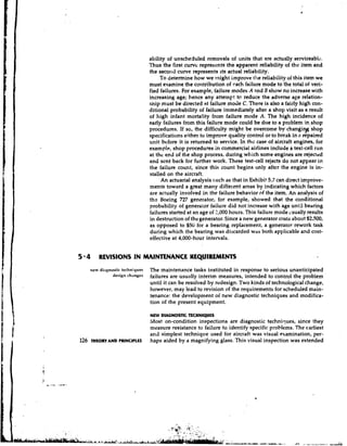 ability of unscheduled removals of units that are actually sewiceablc.
                                     l'hus the first curve represents the apparent reliability of the item and
                                     the seco~~tl curve represents its actual reliability.
                                          To determine how we rnight improve the reliability of this item we
                                     must examine the cor~tribution cach failure mode to the total of veri-
                                                                        of
                                     fied failures. For example, failure modes A and B show no increase with
                                     increasing age; hence any attempt to reduce the adverse age relation-
                                     ship must be directed at failure mode C. There is also a fairly high con-
                                     ditional probability of failure immediately after a shop visit as a result
                                     of high infant mortality from failure mode A. The high.incidence of
                                     early failures from this failure mode could be d r ~ e a problem in,shop
                                                                                             to
                                     procedures. If so, the difficulty might be overcome by'.changilg shop
                                     specifications either to improve quality control or to break in a repaired
                                     unit before it is returned to service. In thc case of aircraft engines, for
                                     example, shop procedures in commercial airlines include a test-cell run
                                     at the end of the shop process, during which some engines are rejected
                                     and scnt back for further work. These test-cell rejects do not appear in
                                     the failure count, since this count begins only after the engine is in-
                                     stalled on the aircraft.
                                          An actuarial analysis c.uch as that in Exhibit 5.7 can direct improve-
                                     ments toward a great many different areas by indicating which factors
                                     are actually involved in the failure behavior of the item. An analysis of
                                     thz Boeing 727 generator, for example, showed that the cox~ditional
                                     probability of generalor failure did not increase with age until bearing
                                     failures started at an age of 2,000 hours. This' failure mode csually results
                                     in destruction of the generator. Since a new generator costs about $2,500,
                                     as opposed to $50 for a bearing replacement, a generator rework task
                                     during which the bearing was discarded was both applicable and cost-
                                     effective at 4,000-hour intervals.


5 4       REVISIONS IN MAINTENANCE REQUIREMENTS
      trew di.lgnostic tecllniques   The maintenance tasks instituted in response to serious unanticipated
                  desi~rlchanges     failures are usually interim measures, intended to control the problem
                                     until it can be resolved by redesign. Two kinds of technological change,
                                     however, may lead to revision of the requirements for scheduled main-
                                     tenance: the development of new diagnostic techniques and modifica-
                                     tion of the present equipment.

                                     NEW DA N S I T C NQ E
                                          I G O TC E H I U S
                                     Most on-condition inspections are diagnostic techniques, since they
                                     measure resistance to failure to identify specific problems. The earliest
                                     and simplest technique used for aircraft was visual examination, per-
126   THEORY AND PRINCIPLES          haps aided by a magnifying glass. This visual inspection was extended
 