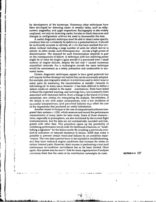 by development of the borescope. Numerous other techniques have
been developed for detecting cracks in metallic items, such as eddy-
current, magnaflux, and zyglo inspections. Radiography is also widely
e~nployed, only for detecting cracks, but also to check clearances and
            not
changes in configuration without the need to disassemble the item.
     A useful diagnostic technique must be able to detect some specific
condition that can confidently be defined as a potential failure. It should
be suificiently accurate to identify all units that have reached this con-
dition without including a large number of units for which faillire is
remote. In other words, such techniques mue' ?rovide a high power of
discrimination. The demand for such discrimination depends in part
on the consequences of failure. A technique with low resolving power
might be of value for single-engine aircraft if it prevented even a small
number of engine failures, despite the fact that i t caused numerous
unjustified removals. For a multiengine aircraft the same technique
would be unnecessary as a safety precaution and undesirable in eco-
nomic terms.
     Certain diagnostic techniques appear to have great potential but
will require further developn~ent  before they can be universally adopted.
For example, spectrographic analysis is sometimes used to detect wear in
metal parts by measuring the concentration of metallic clenlents in
lubricating oil. In many caszs, however, it has been difficult to define a
failure condilion related to the metal . ncentrations. Parts have failed
without the expected warning, and warnings have not necessarily been
associated with imminent failure. Even a change in the brand of oil may
necessitate new criteria for interpreting the analysis. Nevertheless, if
the failure is one with major consequences, even a low incidence of
successful interpretations (and prevcntcd failures) mLy offset the cost
of the inspections that produced no useful information.
     Another recent technique is the use of computerized airborne inte-
grated data systems (AIDS), which measure and record the performance
characteristics of many items for later study. Some of these character-
istics, especially in powerplants, are also monitored by the normal flight
instrumentation, but the data arc not automatically recorded and inte-
grated with other data. This procedure opens up the possibility of
correlating performance trends with the likelil~ood failures, or "estab-
                                                      of
lishing a signature" for the failure mode. By revealing a previously over-
lookpd indication of reduced resistance to failure, AIDS may make it
possible to prevent certain functional failures by on-condition main-
'enance. The new data systems have in fact assisted in troubleshooting,
and rhey have indicated engine conditions that increase the stress on
certain internal parts. However, their success in performing a true (and
continuous) on-condition sumeillance has so far been limited. Once
again, this system may be worch:*~hile some organizations if analysis
                                         for
convinces them that the value of its contribution outweighs its costs.        SECTION 5.4   127
 