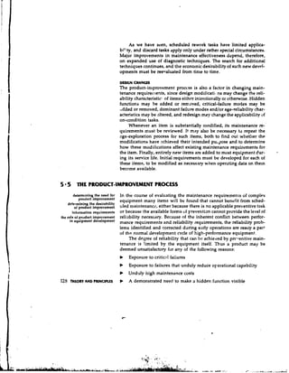 As we have seen, scheduled rework tasks have limited applica-
                                   bility, and discard tasks apply only under rather special circumstances,
                                   Major improvements in maintenance effectiveness depend, therefore,
                                   on expanded use of diagnostic techniques. The search for additictnal
                                   techniques continues, and the econolnic desirability of such new devel-
                                   opments must be reelraluated from time to time.

                                   DESIGN CHANGES
                                   The product-improvement process is also a factor in changing main-
                                   tenance requiren~ents,    since design modificatic ns may change the reli-
                                   ability characteristic.. of items either in:cntionally or otherwise. Hidden
                                   functions may be added or removed, critical-failure modes may be
                                   'Added or removed, dominant failure modes and/or age-reliability char-
                                   acteristics niay be altered, and redesign may change the applicability of
                                   on-condi tion tasks.
                                        Whenever an item is substantially n~odified, maintenance re-'
                                                                                           its
                                   quirements must be reviewed. It may also be necessary to repeat the
                                   age-exploration process for such items, both to find out whether the
                                   modifications have achieved their intended pu.gose and to determine
                                   how these modifications affect existing maintenance requirements for
                                   the item. Finally, entirely new items are added to most equipment dur-
                                   ing its service life. Initial requirements must be developed for each of
                                   these items, to be modified as necessary when operating data on them
                                    become available.


5 5 THE PRODUCT-IMPROVEMENT PROCESS
        determining the need for   In tht course of evaluating the maintenance requirements of complex
            product improvement
                                   equipment many items will be found that cannot benefit from sched-
    determining the desirability
        of          improvement    uled maintenance, either because there is no applicable preventive task
       infornration requirements   or because the available forms uf preventian cannot provide the level of
the role of product improvement    reliability necessary. Because of the inherent conflict between perfor-
     in equipment                  mance requirements and reliability requirements, the reliability prob-
                                   lems identified and corrected daring early operations are really a part
                                   of the normal development cycle of high-performance equipment.
                                        The degree of reliability that can bc achieved by prr-rentive main-
                                   tenance is limited by the equipment itself. Thus a product may be
                                   deemed unsatisfactory for any of the following reasons:
                                   b   Exposure to critical faiiures
                                   b   Exposure to failures that unduly reduce operational capability
                                   b   Unduly high maintenance costs
125   THEORYAND PRINCIPLES         b   A demonstrated need to make a hidden function visible
 