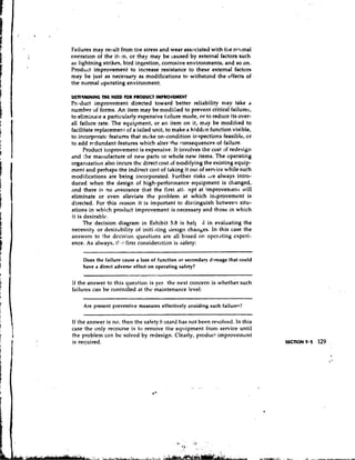 Failures may result from the stress and wear associated with tlie normal
overation of the it<m, or they may be caused by external factors such
as lightning strikes, bird ingestion, corrosive environments, and so on.
Product improvement to increase resistance to these external factors
may be just as necessary as modifications to withstand the effects of
the normal operating environment.

DETERMINING ME NEED F R PRODUCT IMPROVLMENT
                     O
Product improvement directed toward better reliability may take a
number of forms. An item may be nlodilied to prevent critical failures,
to eliminate a particularly expensive failure mode, or to reduce its over-
all failure rate. The equipment, or an item on it, may be modified to
facilitate replacement of a failed unit, to make a hidden function visible,
to incorporate features that make on-condition inspections feasible, or
to add rcdundant features which alter the ronsequenccs of failure.
      Product iinpmvement is expensive. It it~volves cost of redesign
                                                       the
and !he rnatlufacture of new parts or whole new items. The operating
organ~zation   also incurs thc direct cost of modifying the existing equip-
ment and perhaps the indirect cost of taking it out of service while such
modifications are being incorporated. Eurther risks ,ice always intro-
duced when the design of high-perfortnance equipment is changed,
and there is no dssurance that the first atti npt at improvenrent will
eliminate or even alleviate the problem at which iniprovemcnt is
directed. For this reason it is important to distinguish between situ-
ations in which product improvement is necessary and those in which
it is desirablc.
      The decision diagram in Exhibit 5.8 is hell 11 in evaluating the
necessity or desirability of initi.~ting  design chanbes. In this case the
answers to :he dccisiot~questions are all based on operating cxpcri-
ence. As always, t!,c first consideration is safety:

    Does the failure cause a loss of function or secondary damage that could
    have a direct adverse effect on operating safety?

If the answer to this question is yes. the next concern is whether such
failures can be controlled at the maintenance level:

     Are present preventive measures effectively avoiding such failures?

If the answer is no, then the safety I~.~zard not been resolved. In this
                                           has
case the only recourse is to remove the equipment frorn service until
the problem can be solved by redesign. Clearly, product improvement
is required.
 