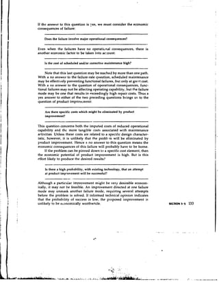 If the answer to this question is yes, we must consider the economic
consequences of failure:

    Does the failure involve major operational consequences?

Even when the failures have no operati~nalconsequences, there is
another economic factor to be taken into acount:

    Is the cost of scheduled andlor corrective maintenance high?

    Note that this last question may be reached by more than one path.
With a no answer to the failure-rate question, scheduled maintenance
may be effectively preventing functional failures, but only at great cost.
With a no answer to the question of operational consequences, func-
tional failures may not be affecting operating capability, but the failure
mode may be one that results in exceedingly high repair costs. Thus a
yes answer to either of the two preceding questions brings us to the
question of product improvement:

    Are there specific costs which might be eliminated by product
    improvement?


This question concerns both the imputed costs of reduced operational
capability and thc more tangible costs associated with maintenance
activities. Unless these costs are related to a specific design character-
istic, however, it is unlikely that the prob1t.m will be eliminated by
product improvement. Hence a no answer to this question means the
economic consequences of this failure will probably have to be borne.
     If the problem can be pinned down to a specific cost element, then
the economic potential of product improvement is high. But is this
effort likely to produce the desired results'?

    Is there a high probability, with existing technology, that an attempt
    at product improvement will be successful?

Although a particuiar improvement might be very desirable econorn-
ically, it may not be feasible. An improvement directed at one failure
mode may unmask another failure mode, requiring several attempts
before the problem is solved. If informed technical opinion indicates
that the probability of success is low, the proposed improvement is
unlikely to be ec.onomically worthwhile.
 