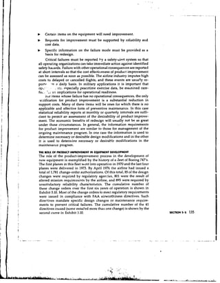 b    Certain items on the equipment will need improvement.
b    Requests for improvement must be supported by reliability and
     cost data.
b      Specific information on the failure mode must be provided as a
       basis for redesign.
       Critical failures must be reported by a safety-alert system so that
 all operating organizations can take immediate action against identified
 safety hazards. Failure with other operational consequences are reported
 at short intervals so that the cost effectiveness of product improvement
.can be assessed as soon as possible. The airline industry imputes high
 costs to delayed or cancelled flights, and these events are usually re-
 p o r t ~ -n a daily basis. In military applications it is important that
 o p ~ -!. . . . ata. especially peacetime exercise data, be examined care-
 f l . 'LI ~ t implications for operational readiness.
  u.             s
       i-or items whose failure has no operational consequences, the only
 .ustification for prcduct improvement is a substantial reduction in
 support costs. Many of these items will be ones for which there is no
 applicable and effective form of preventive maintenance. In this case
 statistical reliability reports at monthly or quarterly intervals are suffi-
 cient to permit an assessment of the desirability of product improve-
 ment. The economic benefits of redesign will usually not be as great
 under these circumstances. In general, the information requirements
 for product improvement are similar to those for management of the
 ongoing maintenance program. In one case the information is used to
 determine necessary or desirable design modifications and in the other
 it is used to determine necessary or desirable modifications in the
 maintenance program.
M E ROLE OF PRODUCT IMPROVEMENT I N EQUIPMENT DEVLOPMENT
The role of the product-improvement process in the developme~~t           of
new equipment is exemplified by the history of a ileet of Boeing 747's.
The first planes in this fleet went into operation in 1970 and the last four
planes were delivered in 1973. By April 1976 the airline had issued a
total of 1,781 change-order authorizations. Of this total, 85 o the design
                                                               f
changes were required by regulatory agencies, 801 were the result of
altered mission requirements by the airline, and 895 were required by
unsatjsfactory reliability characteristics. The cumulative number of
these change orders over the first six years of operation is shown in
Exhibit 5.10. Most of the change orders to meet regulatory requirements
were issued in compliance with FAA airworthiness directives. Such
directives mandate specific design changes or maintenance require-
ments to prevent critical failures. The cumulative number of the 41
directives issued (some entailed more than one change) is shown by the
second curve in Exhibit 5.10.
 