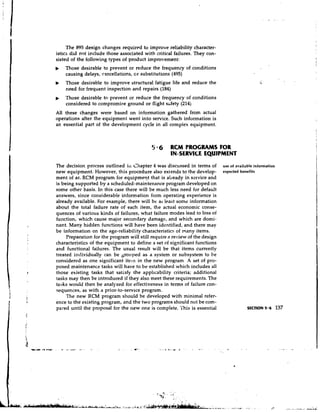 The 895 design changes required to improve reliability character-
istics did not include those associated with critical failures. They con-
sisted of the following types of product improvement:
b   Those desirable to prevent or reduce the frequency of conditions
    causing delays, cancellations, or substitutions (495)
b   Those desirable to improve structural fatigue life and reduce the
    need for frequent inspection and repairs (184)
    Those desirable to prevent or reduce the frequency of conditions
    considered to compromise ground or flight stfety (214j
All these changes were based on information gathered from actual
operations after the equipment went into service. Such information is
an essential part of the development cycle in all complex equipment.



                                            5 6 RCM PROGRAMS FOR
                                                    IN-SERVICE EQUIPMENT
The decision process outlined iii Chapter 4 was discussed in terms of        use of available information
new equipment. However, this procedure also exiends to the develop-          expected benefits
ment of ar. RCM program for equipme?t that is already in service and
is being supported by a scheduled-maintenance program developed on
some other basis. In this case there will be much less need for default
answers, since considerable information from operating experience is
already available. For example, there will be at least some information
about the total failure rate of each item, the actual economic conse-
quences of various kinds of failures, what failure modes lead to loss of
function, which cause major secondary damage, and which are domi-
nant. Many hidden functions will have been identified, and there may
be information on the age-reliability characteristics of many items.
     Preparation for the program will still require a review of the design
characteristics of the equipment to define a set of significant functions
and functional failures. The usual result will be that items currently
treated individually can be grouped as a system or subsystem to be
considered as one significant i t e ~ n the new program. A set of pro-
                                       in
posed maintenance tasks will have to be established which includes all
those existing tasks that satisfy the applicability criteria; additional
tasks may then be introduced if they also meet these requirements. The
tasks would then be analyzed for effectiveness in terms of failure con-
sequences, as with a prior-to-service program.
     The new RCM program should be developed with minimal refer-
ence to the existing program, and the two programs should not be com-
pared until the proposal for the new one is complete. This is essential                   SECTION 5.6       137
 