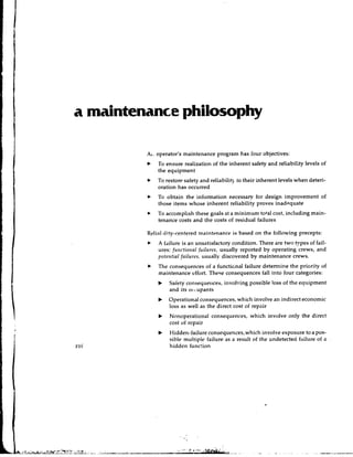 a maintenance philosophy

         A,. operator's maintenance program has four objectives:
         b   To ensure realization of the inherent safety and reliability levels of
             the equipment
             To restore safety and reliability to their inherent levels when deteri-
             oration has occurred
         *   To obtain the information necessary for design improvement of
             those items whose inherent reliability proves inadequate
         b   To accomplish these goals at a minimum total cost, including main-
             tenance costs and the costs of residual failures

         Relialirlity-centered maintenance is based on the following precepts:
             A failure is an unsatisfactory condition. There are two types of fail-
             ures: frorctionnl frrilurcs, usually reported by operating crews, and
             pote!~tinlfnilrrrc.~, usually discovered by maintenance crews.
         b   The consequences of a functicnal failure determine the priority of
             maintenance effort. These consequences fall into four categories:
             b   saiety consequelrces, involving possible loss of the equipment
                 and its occupants
             b   Operational consequences, which involve an indirect economic
                 loss as well as the direct cost of repair
             b   Nonoperational consequences, which involve only the direct
                 cost of repair
             b   Hidden-failure consequences, which involve exposure to a pos-
                 sible multiple failure as a result of the undetecteci failure of a
                 hidden function
 