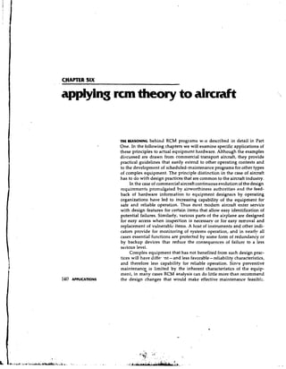 applying rcm theory to aircraft


          THE REASONINGbehind      RCM programs wsls described in detail in Part
          One. In the following chapters we will examine specific applications of
          these principles to actual equipment hardware. Although the examples
          discussed are drawn from commercial transport aircraft, they provide
          practical guidelines that easily extend to other operating contexts and
          to the development of scheduled-maintenance programs for other types
          of complex equipment. The principle distinction in the case of aircraft
          has to d o with design practices that are common to the aircraft industry.
               In the case of commercial aircraft continuous evolution of the design
          rcquirements promulgated by airworthiness authorities and the feed-
          back of hardware information to equipment designers by operating
          organizations have led to increasing capability of the equipment for
          safe and reliable operation. Thus most modem aircraft enter service
          with design features for certain items that allow easy identification of
          potential failures. Similarly, various parts of the airplane are designed
          for easy access when inspection is necessary or for easy removal and
          replacement of vulnerable items. A host of instruments and other indi-
          cators provide for monitoring of systems operation, and in nearly all
          cases essential functions are protected by some form of redundancy or
          by backup devices that reduce the consequences of failure to a less
          serious levei.
               Complex equipment that has not benefited from such design prac-
          tices will have diffei .nt - and less favorable- reliability characteristics,
          and therefore less capability for reliable operation. Since preventive
          maintenance. is limited by the inherent characteristics of the equip-
          ment, in many cases RCM analysis can do little more than recommend
          the design changes that would make effective maintenance feasib!~.
 