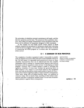 The principles of reliability-centered tnaintenance still apply, and the
decision questions are the same. The answers to these questions, how-
ever, must reflect the design characteristics of the equipment itself and
hence will be different for equipment designed to other standards.
    In this chapter we will briefly review certain aspects of RCM
analysis, examine the procedures for setting up a studv team to develop
a prior-to-service program, and consider some of the factors involved
in monitoring the RCM program as it evolves after the equipment
enters service.

                                            6 * 1 A SUMMARY OF RCM PRINCIPLES
The complexity of modem equipment makes it impossible to predict              signit~cantitclns
with any degree of accuracy when each part o r each assembly is likely to     .~nllvsis f ~ i l u * c o l ~ s ~ ~ u t . n c ~ s
                                                                                         of
fail. For this reason it is generally more productive to focus on those                     "'
                                                                              """u~'i"n ~ ' ~ ( ' p " ' ~ ~
reliability characteristics that can he determined from the available         'I" l'"f"U" S'r""Hy
information than to attempt to estimate failure behavior that will not
be known until the equipment enters service. In developing an initial
program, therefore, onlv a modest attempt is made tu anticipate the
0peratir.g reliability of every item. Instead, the governing factor in
RCM analysis is the impact of a functional failure at the equipment
                                                                    itcnrs-
                                               number of sisnific-a~rt
level, and tasks are directed at a fairly s~nall
those whose failure might have safety or major economic consequences.
These items, along with all hidden-function items, are subjected to
intensive study, first to classify them according to their failure conse-
quences and then to determine whether there is some form of mainte-
nance protectic-n against these consequences.                                                    SECTION 6.1      141
 