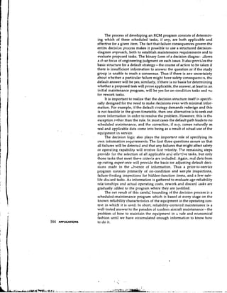 The process of developing an RCM program consists of determin-
ing which of these scheduled tasks, if any, are both applicable and
effective for a given item. The fact that failure consequences govern the
entire decision process makes it possible to use a structured decision-
diagram anproach, both to establish maintenance requirements and to
evaluate proposed tasks. The binary Iarm of a decision diagrar? allows
                                                                     3


a clear focus of engineering judgment on each issue. It also provides the
basic structure for a default strategy- the course of action to be taken if
there is insufficient information to answer the question or if the study
group is unable to reach a consensus. Thus if there is anv uncertainty
about whether a particular failure might have safety consequences, the
default answer will be yes; similarly, if there is no basis for detern~ining
whether a proposed task will prove applicable, the answer, at least in an
initial maintenance program, will be yes for on-condition tasks and no
for rework tasks.
      It is important to realize that the decision structure itself is specifi-
cally designed for the need to make decisions even with minimal infor-
mation. For example, if the default strategy demands redesign and this
is not feasible in the given timetable, then one alternative is to seek out
more information in order to resolve the problem. However, this is the
exception rather than the rule. In most cases the default path leads to no
scheduled maintenance, and the correction, if ally, comes naturally as
real and hpplicable data come into being as a result of actual use of the
equipment in service.
      The decision logic also plays the important role of specifying its
own inforrnatian requirements. The first three questions assure us that
all fai!ures will be detected and that any failures that might affect safety
or operating capability will receive first ?riority. The remaining steps
providc Ior the selection of all applicab!e ar.d eik-tive tasks, but only
those tasks that meet these criteria are inclilded. Again, real data from
opcrating experience will provide the basis tor adjusting default deci-
sions made in the ~ b s e n c eof information. Thus a prior-to-service
program consists primarily of on-condition and sample inspections,
failure-finding inspections for hidden-function items, and a few safe-
life discard tasks. As information is gathered to evaluate age-reliability
relalionships and actual operating costs, rework and discard iasks are
gradually added to the program where they are justified.
      The net result of this carefu: bounding of the decision process is a
scheduled-maintenance program which is based at every stage on the
known reliability characteristics of the equipment in the operating con-
text in which it is used. In short, reliability-centered maintenance is a
well-tested answer to the paradox of clodern aircraft maintenance- the
problem of how to maintain the equipment in h safe and economical
fashion until we have accumulated enough information to know how
to d o it.
 