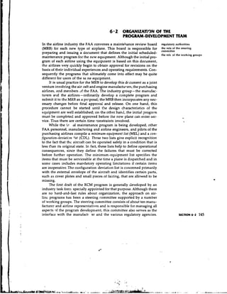 6 2 ORGANIZATTgN OF THE
                                                      PROGRAM-DEVELOPMENT TEAM
In the airline industry the F.4A convenes a maintehance review board            regulatory authorities
(MRB) each new type ot airplane. This hoard is responsible for
         for                                                                    the role of the steering
                                                                                committee
preparing and issuing a document that defines the initial scheduled-
                                                                                the             working gmupr
maintenance program for the new equipment. Although the initial pro-
gram of each airline using the equipment is based on this document,
the airlines very quickly begin to obtain approval for revisions on the
basis of their individual experiences and operating require~~ents.      Con-
sequently the programs that ultimately come into effect may be quite
different for users of the same equipment.
     It is usual practice for the MRB -to develop this dr.cument as a joint
venture involving the air .raft and engine manufacturers, the purchasing
airlines, and members df the FAA. The industry group-the manufac-
turers and the airlines - ordinarily develop a complete program and
submit it to the MRB as a prcposal; the MRB then incorporates any nec-
essary changes before final approval and release. On m e hand, this
procedure cannot be started until the design characteristics of the
equipment are well established; on the other hand, the initial program
must be completed and approved before the new plane can enter ser-
vice. Thus there are certain time constraints involved.
     While the ill !a1 maintenance program is being developed, other
FAA personnel, manufacturing and airline engineers, and pilots of the
purchasing airlines compile a minimum-equipment list (MEL) and a con-
figuration-rieviatbn list (CDL). These two lists give explicit recognition
to the fact that the aircraft can be operated safely in a condition that is
less than its original state. In fact, these lists help to define operational
consequences, since they define the failures that must be corrected
before further operation. The minimum-equipment list specifies the
items that must be serviceable at the time a plane is dispatched and in
some cases includes mandatory operating limitations if certain items
are inoperative. The configuration .deviation list is concerned primarily
with the external envelope of the aircraft and identifies certain parts,
such as cover plates and small pieces of fairing, that are allowed to be
missing.
     The first draft of the RCM program is generally developed by an
industry task force specially appointed for that purpose. Althougll there
are no hard-and-fast rules about organization, the approach on air-
line progralns has been a steering committee supported by a number
of working groups. The steering committee consists of about ten manu-
facturer and airline representatives and is responsible for managing all
aspects qf the program developn~ent;      this committee also serves as the
interface with the manufact1 .er and the various regulatory agencies.                       SECTION 6.2   145
 
