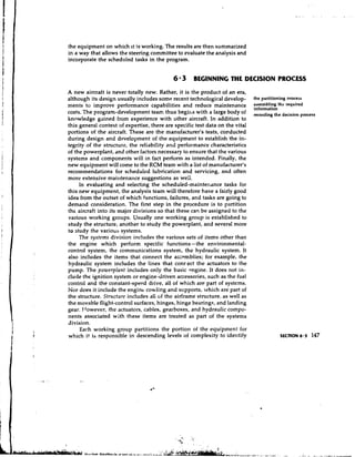 the equipment on which it is working. The results are then summarized
in a way that allows the steering committee to evaluate the anaiysis and
incorporate the scheduled tasks in the program.


                                            6 3      BEGINNING THE DECISION PROCESS
A new aircraft is never totally new. Rather, it is the product of an era,
although its design usually includes some recent technological develop-        the partitioning process
ments to improve performance capabilities and reduce maintenance               assembling the required
                                                                               information
costs. The program-development tear. thus begirks with a large body of         recording the decision process
knowledge gained from experience with other aircraft. In addition to
this general context of expertise, there are specific test data on the vital
portions of the aircraft. These are the manufacturer's tests, conducted
during design and development of the equipment to establish the in-
tegrity of the structure, the reliability and performance characteristics
of the powerplant, dnd other factors necessary to ensure that the various
systems and components will in fact perform as intended. Finally, the
new equipment will come to the RCM team with a list of manufacturer's
recommendations for scheduled lubrication and servicing, and often
more extensive maintenance suggestions as weil.
     In evaluating and selecting the scheduled-maintenance tasks for
this new equipment, the analysis team will therefore have a fairly good
idea from the outset of which functions, failures, and tasks are going to
demand consideration. The first step in the procedure is to partition
the aircraft into its major divisions so that these can be assigned to the
various working groups. Usually one working group is established to
study the structure, another to study the powerplant, and several more
to study the various systems.
     The systems division includes the various sets of items other than
the engine which perform specific functions-the environmental-
control system, the communications system, the hydraulic system. It
also includes the items that connect the asxmblies; for example, the
hydraulic system includes the lines that conrect the actuators to the
pump. The powerplant includes only the basic engine. It does not in-
clude the ignition system or engine-driven accessories, such as the fuel
control and the constant-speed drive, all of which are part of systems.
Nor does it include the engine cowling and stipports, which are part of
the structure. Structure includes all of the airframe structure: as well as
the movable flight-control surfaces, hinges, hinge bearing., and landing
gear. Frowever, the actuators, cables, gearboxes, and hydraulic compo-
nents associated with these items are treated as part of the systems
division.
     Each working group partitions the portion of the equipment for
which it is responsible in descending levels of complexity to identify                     SECTION 6.3    147
 