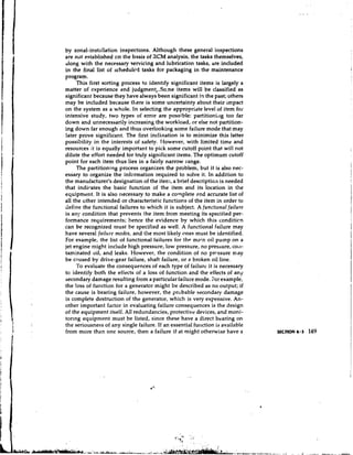 by zonal-installation inspections. Although these general inspections
are not established on the basis of XCM analysis, the tasks themselves,
along with the necessary servicing and lubrication tasks, are included
in the final list of scheduled tasks for packaging in the maintenance
program.
     This first sorting process to identify significant items is largely a
matter of experience and judgment,.Some items will be classified as
significant because they have always been significant in the past; others
may be included because there is some uncertainty about their impact
on the system as a whole. In selecting the appropriate level of item for
intensive study, two types of error are possible: partitioni,~gtoo far
down and unnecessarily increasing the workload, or else not partition-
ing down far enough and thus overlooking some failure mode that may
later prove signilicant. The first inclination is to minimize this latter
possibility in the interests of safety. Ilowever, with limited time and
resources it is equally important to pick some cutoff point that will not
dilute the effort needed for truly significant items. The optimum cutoff
point for each item thus lies in a fairly narrow range.
     The partitioning process organizes the problem, but it is also nec-
essary to organize the infcrmation required to solve it. In addition to
the manufacturer's designation of the item, a brief description is needed
that indicates the basic function of the item and its location in the
equipment. It is also necessary to make a colnplete ~ n accurate list of
                                                              d
all the ~ t h e intended or characteristic functions of the item in order to
                r
define the functional failures to which it is subject. A functional failure
is any condition that prevents the item from meeting its specified per-
formance requirements; hence the evidence by which this conditicn
can be recognized must be specified as well. A functional failure may
have several failrire modes, and the most likely ones must be identified.
For example, the list of functional failures for the main oil pump on a
jet engine might include high pressure, low pressure, no pressure, COIL-
taminated oil, and leaks. However, the condition of no prrssure may
be caused by drive-gear failure, shaft failure, or s broken oil line.
     To evaluate the consequences of each type of failure it is necessary
to identify both the effects of a loss of function and the effects of any
secondary damage resulting from a particular failure mode. For example,
the loss of function for a generator might be described as no output; if
the cause is bearing failure, however, the probable secondary damage
is complete destruction of the generator, which is very expensive. An-
other important factor in evaluating failure consequences is the design
of the equipment itself. All redundancies, protective devices, and moni-
toring equipment must be listed, since these have a direct bearing on
the seriousness of any single failure. If an essential fui~ction available
                                                                is
from more than one source, then a failure tkat might otherwise have a
 