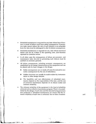 b    Scheduled maintenance is required for any item whose loss of func-
     tion or mode of failure could have safety consequences. If preven-
     tive tasks cannot reduce the risk of such failures to a n acceptable
     level, the item must be redesigned to alter its failure consequences.
b    Scheduled maintenance is required ior any item whose iunctional
     failure will not be evident to the operating crew, and therefore
     reported far corrective action.
     In all other cases the consequences of failure are economic, and
     maintenance tasks direzted at preventing such failu~esmust be
     justified on economic grounds.
I.   All failure consequences, including economic consequences, are
     established by the design characteristics of the equipment and can
     be altered only by basic changes in the design:
     b   Safety consequences can in nearly all cases be reduced to eco-
         nomic consequences by the use of redundancy.
     b   Hidden functions can usually be made evident by instrumen-
         tation or other design features.
     b   The feasibility and cost effectiveness of scheduled main-
         tenance depend on the inspectability of the item, and the cost
         of corrective maintenance depends on its failure modes and
         inherent reliability.
*    The inherent reliability of the equiprnent is the level of reliability
     achieved with an effective maintenance pr0gram.Thi.s lc.!el is estab-
     lished by the design of each item and the manufacturing processes
     that produced it. Scheduled maintenance can ensure that the in-
     herent rcliability of each item is achieved, but no form of mainte-      xvii
 