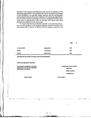 members of the program-development team and by the members of 'he
operating organization. The manufacturer has more specific knowledge
of the equipment, its intended design features, and !he development
and testing procedures that were employed. The operating organization
has the more intimate knowledge of how the equipment will be used,
what sorts of maintenance tasks are feasible, and which ones have
proved most effective in the recent. past.
     To ensure that the entire decision process is documented, the an-
swer to each question in the decision diagram must be recorded. One
convenient form is shown in Exhibit 6.4; the numbers across the top




no. per ahrafi                                  pmp-d    by                         date
8y8tm                                           reviewed by                         date
zone(d                                         appmved by                           date
   -    -   -                                                                                -




redundancies md protective featurn (indude inrtnunentation)



bdt-in t a t equipment (describe)

Can a i m f t be dirpatched with item                                classification of item (check)
inoperative? If o lirt any limitationr
                 s,                                                            significant
which murt be observed.
                                                                             hiddell function



                failure modes                                 faiiure eff&
 
