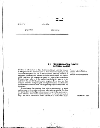 Pya      of
                                                        Item number




                                            6 0 4 THE INFORMATION FLOW IN
                                                    DEClSlON MAKING
The flow of information in RCM decision making is a circular process          the uses of operating data
that begins with the initial selection of items for intensivi? analysis and   evolution of the nlaintenance
                                                                              program
continues throughout the life of the equipment. The very selection of                                 program
                                                                              managing the
significant items requires not only substantial factual data, but consid-
erable experience and judgment as inputs to a prior-to-sewice analysis.
The outputs are a list of all the applicable and effective tasks to be in-
cluded in the scheduled-maintenance program. These tasks are then
assigned intervals and packaged for implementation, and from this
point on the information from actual operating experience becomes the
input data.
     In most cases the transition from prior-to-service study to actual
maintenance on in-service equipment takes place gradually. The first
few planes delivered and put into service are inspected at relatively fre-
quent intervals. This "excessive" maintenance is not expensive, since
only a few planes are involved, and it servcs both to work out the short-                 SECTION 6.4    153
 