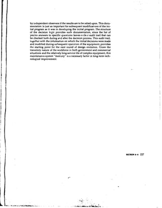 by independent observers if the results are to be relied upon. This docu-
mentation is just as important for subsequent modifications of the ini-
tial program as it was in developing the initial program. The structure
of the decision logic provides such documentation, since the list of
yeslno answers to specific.qucetic?ns leaves a cle,r audit trail that can
be checked both during and after the decision process. This audit trail,
together with the information on which the initial decisions were made
and modified during subsequent operation of the equipment, provides
the starting point for the next round of design evolution. Given the
transitory nature of the workforce in both government and commercial
situations and the relatively long service life of complex equipment, this
maintenance-system "memory" is a necessary factor in long-term tech-
nological improvement.
 