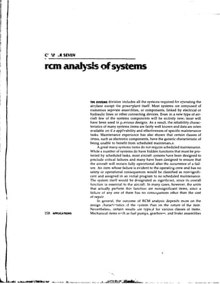 C' 'U' i R SEVEN


runanill,sis o systems
             f


                   nit sysms division includes all the systems required for o ~ e r a t i n g
                                                                                            the
                   aiqlane except the powerplant itself. Most systems are composed of
                   numerous separate assemblies, or components, linked by electrical or
                   hydraulic lines or other connecting devices. Even in a new type of air-
                   craft few of the systems components will be entirely new; most will
                   have been used in p~evious    designs. As a result, the reliability charac-
                   teristics of many systems items are fairly well known and data are oiten
                   available on e appli.cability and effectiveness of specific maintenance
                                 :
                                 !
                                 t
                   tasks. Maintenance experience has also shown that certain classes of
                   items, such as electronic components, have the generic characteristic of
                   being unable to benefit from scheduled maintenan~e.
                         A great many systems items do not require scheduled maintenance.
                   While a number of systems do have hidden functions that must be pro-
                   tected by scheduled tasks, most aircraft systems hdve been designed to
                   preclude critical failures and many have been designed to ensure that
                   the aircraft will remain fully operational after the occurrence of a fail-
                   ure. An item whose failure is evident to the operating crew and has no
                   safety or operational consequences would be classified as nonsignifi-
                   cant and assigned in an initial program to no scheduled maintenance.
                   The system itself would be designated as significant, since its overall
                   function is essential to the aircraft. In many cases, however, the units
                   that actually perform this function are nonsignificant items, since a
                   failtire of any one of them has no consequences other than the cost
                   of repair.
                         In general, the outcome of RCM analysis depends more on the
                   design charac'r-istics of the .cystern than on the nature of the item.
                   Nevertheless, certain results are typic~lfor various classes of items.
                   Mechanical items sl.-rh as fuel pumps, gearbox~s, brake assemblies
                                                                       and
 