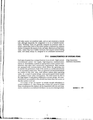 will often receive on-condition tasks, and on rare occasions a rework
task, although frequently the assignment is to no scheduled mainte-
nance. Hydraulic items are generally assigned on-condition tasks in
which a gross-flow check of the entire system is followed by isolation
checks to pinpoint the source of intr-nal leaks. Electrical aiid electronic
items, unless they have hidden functions that require failure-finding
tasks, will nearly always bc assigned to no scheduled maintenance.


                                                7 1 CHARACTERlSTlCS OF SYSTEMS ITEMS
Each type of system has a unique function in an aircraft - flight control,           design characteristics
environmental control, furl supply, high-frequency communication,                    maintenance characteristics
and so on. Nevertheless, systems as a group have certain common char-
actcristics that affect their maintenance requirements. Most systems
are equipped with instrumc-ntation which allows thc operating crew
to monitor the performanc: both of the system as a whole and of *any
of its inaividual c o m p ~ ~ ~ e n t s . as a general r - ~ l functional failures
                                  Thus                         e
arc evident to the crew. Also, such failures seldoni affect operating
safety. A5 a result of careful design, even unanticipated failure modes
are unlikely to have safety consequenccs. I'he chief reason for this is
the high degree nt redundancy employed in sys:ems dcsign. All essen-
tial fonctio~is available to the aircraft from more than one scturce, so
                are
that the system is jrlil-sah..
      It is usual, in fact, tor systemc to include enough rcdund3ncy tc
txmnit completion of ,i day's flying after a f'lilure has 0ccurrr.d. Under
these circumstances the airplane can be dispatched with one unit inop-
erdtivc, and unlcss a set-ond unit falls there is no necd to interrupt sched-
 