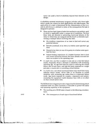 nance can yield a level of reliability beyond that inherent in t4e
            design.

        A reliability-centered mainteqance program includes only those tasks
        which satisfy the criteria for both appIicability and effectiveness. The
        opplicilbility of a task is determined by the characteristics of the itcin,
        and its effective?rcssis defined in teims of the consequences the task is
        designed to prevent.
            There are four basic types of tasks that mechanics can perform, each
            of which is applicable under a ilnique set of conditions. The first
            three tasks are directed at preventing functional failures of the
            items to which they are assigiled and the fourth is directed at pre-
            venting a multiple failure involving that item:
            b    On-condition inspections of an item to find and correct any
                 potential failures
            b    Rework (overhaul) of an item at or before some specified age
                 limit
            b    Discard of an item (or one of its parts) at or before some speci-
                 fied life limit
            b    Failure-finding inspections of a hidden-function item to find
                 and correct functional failures that have already occurred but
                 were not evident to the operating crew
            A simple itenr, one that is subject to only one or a very few failure
            modcs, frequently shows a decrease in reliability with increasing
            operating age. An age limit may be useful in reducing the overall
            failure rate of such items, and safe-life limits imposed on a single
            part play a crucial role in controlling critical failures.
            A co!;rple.~it~irr,
                              one whose functional failure may result from many
            different failure modes, shows little or no decrease in overall
            reliability with increasing age unless there is a dominant failure
            mode. Age limits imposed on complex t.omponents and systems
            (including the equipment itself) therefore have little or no effect
            on their overall failure rates.

        The RCM decision diagram provides a logical tool for determining which
        scheduled tasks are either necessary or desirable to protect the safety
        and operating capability of the equipment.
            The resulting set of RCM tasks is based on the following considera-
            tions:
xviii       b    The consequences of each type of functional failure
 