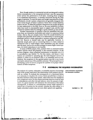 Even though systems in commercial aircraft are designed to reduce
failure consequences to the nonoperational level, once the equipment
enters service the performance of all items, including those assigned
to no scheduled maintenance, is carefully monitored during the early
stages of operation. To meet the space and weight requirements of high-
perfomance aircraft, systems components are generally designed with
a low .initial malgin of failure resistance; hence their overall reliability
tends to be low. To offset this problem components are usually designed
for easy replacement in the field. Even so, the poor reliability of certain
items may result in unacceptable repair or support costs, and the need
to improve systems items by redesign is quite commo; in new aikcraft.
      Another characteristic of systems is that the assemhies that com-
prise them are themselves multicelled and subject to numerous failure
modes- that is, they are complex items. Since the overall reliability of a
complex item generally shows little or no relationship to operating age,
scheduled rework is rarely applicable to systems components (see Sec-
tion 3.2) Rework or discard tasks may be applicable, however, to
relatively simple parts such as connecting lines or to items subject to
mechanical wear or metal fatigue. Some assemblies may also include
safe-life parts, such as the actuator endcaps in certain flight-control sys-
tems, for which redundancy is not feasible.
      In terms of RCM analysis, then, systems items are characterized by
evident failures which fall primarily in the economic branches of the
dt!cision diagram, where scheduled maintenance is desirable only if it
 is cost-effective (see Exhibit 7.1). For this reason, and because most
 failures are unrelated to operating age, the most frequent outcome of
analysis is either an on-condition task or no scheduled maintcn,?nce.
 However, the exceptions to this general pattern may fall in any branch
and lead to almost any of the possible outcomes. The principal focus in
developing a prior-to-service program for systems is on proper identi-
 fication of these exceptions.
                                         7 2 ASSEMBLING THE REQUIRED INFORAWION
The analysis of a system, subsystem, or assembly requires a knowledge          initial infonnation roqui~ments
both of the system itself and of the relationship of the system to the air-    the information worksheet
craft as a whole. To evaluate the consequences of a functional failure
it is necessary to visualize the vcrious failure possibilities in terms of
the basic function of the entire system, rather than from the standpoint
of its component units. For this reason particular attention must be ?aid
to redundancies and other fail-safe features, since the amount of repli-
cation of a given function will determine the seriousness of the failure
consequences. A failure in a nonredundant system might represent a
critical loss of function for the aircraft, whereas the same failure in a
highly redundant system may not even affect operatianal capability.
 