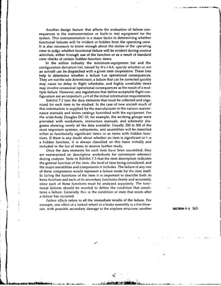 Another design feature that affects the evaluation of failure con-
sequences is the instrumentation or built-in test equipment tor the
system. This instrumentation is a major factor in determining whether
functional failures will be evident or hidden from the operating crew.
It is also necesscry to know enough about the duties of the operating
crew to judge whether functional failure will be evident during routine
activities, either through use of the function or as a result of standard
crew checks of certain hidden-function items.
     In the airline industry the minimum-equipment list and the
configuration-deviation list, issued by the l:AA, specify whether or not
an aircraft can be dispatched with a given item inoperative. These lists
help to determine whether a failure has operational consequences.
They are not the sole determinant; a failure that can be corrected quickly
may cause no delay in flight schedules, and highly unreliable items
may involve occasional operational consequences as the result of a mul-
tiple failure. However, any regulations that define acceptable flight con-
figuration are an important p u t of the initial information requirements.
      Exhibit 7.2 lists the data elements that must be collected and orga-
nized for each item to be studied. In the case of new aircraft much of
this information is supplied by the manufacturer in the various mainte-
nance manuals and stores catalogs furnished with the equipment. For
the wide-body Douglas DC-10, for example, the wcrking groups were
provided with worksheets, instruction manuals, and schematic dia-
grams showing nearly all the data available. Usually 200 to 300 of the
most important systems, subsystems, and assemblies will be classified
either as functionally significant itercs or as items with hidden func-
tions. If there is any doubt about whether an item is significant or b.is
a hidden function, it is always classified on this basis initially and
included in the list of items to receive further study.
      Once the data elements for each item have been assembled, they
are summarized on descriptive worksheets for convenient reference
during cnalysis. Note in Exhibit 7.3 that the item description indicates
the general function of the item, the level of item being considered, and
the major assemblies and components it includes. The failure of any one
of these components would represent a failure mode for the item itself.
In listing the functions of the item it is important to describe both its
basic funct~on each of its secondary functions clearly and accurately,
                   and
since each of these functions must be analyzed separately. The func-
tional failtires should be worded to define the condition that consti-
tutes a failure. Generally this is the condition or state that exists after
a failure has occurred.
      Failitre cffects refers to all the immediate results of the failure. For
example, one effect of a locked wheel in a brake assembly is a tire blow-
out, with possible secondary damage to the airplane structure; another
 