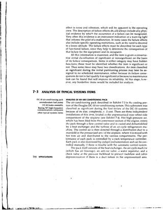effect is noise 2nd vibration, which will be apparent to the operating
                                crew. The description of failure effects shbilld always include any phys-
                                ical evidence by which the occurrence of a failure can be recognized.
                                Very often this evidence is an instrument indication or a warning light
                                that informs the pilot of a malfunction. In some cases the failure effects
                                also include specific operating restrictions, such as the need to descend
                                to a lower altitude. The failure effects must be described for each type
                                of func:tional failure, since they help to determine the consequences of
                                that failure for the equipment and its occupants.
                                     All this information is examined, and the item is given a conserva-
                                tive initial clii.;sification of significant or nonsignificant on the basis
                                of its failure consequences. Items in either category may have hidden
                                functions; these must be identified whether the item is significant or
                                not. Thus some itelils may have two classifications. An item classified
                                as significant during the initial partitioning process may later be as-
                                signed to no scheduled maintenance, either because its failure conse-
                                quences do not in fact qualify it as significant or because no maintenance
                                task can he found that will improve its reliability. At this stage, hdw-
                                ever, any borderline items would be included for analysis.


7 3    ANALYSIS OF TYPICAL SYSTEMS ITEMS

  DC-10 air-conditioning pack   ANALYSIS O F A N AIR-CONDITIONING PACK
    nonredundant fuel pump      The air-conditioning pack described in Exhibit 7.3 is the cooling por-
       I)C-10 brake assembly    tion of the Douglas DC-10 air-conditioning system. This subsvstem was
   Boei*g 747 hiah-frwency      classified as significant during thc first review of the DC-10 systems
  communications subsystem
  other typical systems items   because of its size, complexity, a . d cost. There are three inde2endent
                                installations of this i t ~ r nlocated in the unpressurized nose-wheel side
                                                               ,
                                compartment of the airplane (see Exhibit 7.4). Hot high-pressure air,
                                which has been bled from the compressor section of the engine, enters
                                the pack through a flow-control valve and is cooled and dehumidified
                                by a heat exchanges and the turbine of an air-cycle refrigeration ma-
                                chine. The cooled air is then directed through a distribution duct to a
                                manifold in the pressurized are.1 of the airplane, where it is mixed with
                                hot trim air and distributed to the various compartments. The per-
                                fonnance of each pack is controlled by a pack temperature controller.
                                Each pack is also monitored by cockpit instrumentation and can be con-
                                trolled manually i f there is trouble with the ~ u t o m a t i c
                                                                                               control system.
                                     The pack itself consists of the heat exchanger, the air-cycle mcrchine
                                (which has air bearings), an anti-ice valve, a watc.r separator, and a
                                check valve at the pressure bulkhead to prevent backflow and cabin
                                deprcssr~rizationi f there is a duct failure in the unpressurized area.
 
