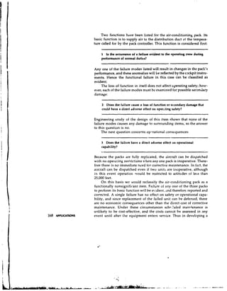 Two functions have been listed for the air-conditioning pack. Its
                     basic function is to supply air to the distribution duct at the tempet'a-
                     ture called for by the pack controller. This function is considered finbt:

                         1  Is the occurrence of a failure evident to the operating crew during
                         performance of normal duties?


                     Any one of the failure modes listed will result in changes in the pack'!;
                     performance, and these anomalies will be reflected by the cackpit instru.-
                     ments. Hence the functional failure in this case can be classified as
                     evident.
                         The loss of function in itself does not affect operating safety; hovr-
                     ever, each of the failure modes must be examined for possible secondary
                     damage:

                          2 Does the failure cause a loss of function or secondary damage that
                          could have a direct adverse effect on oper..ting safety?

                     Engineering study of the design of this item shows that none of the
                     failure modes causes any damage to surrounding items, so the answer
                     to this question is no.
                          The next question concerns oyi.rational consequences:

                         3 Does the failrlre have a direct adverse effect on operational
                         capability?

                     Because the packs are fully rep!icated, the aircraft can be dispatched
                     with no operating restrictions when any one pack is inoperative. There-
                     fore there is no immediate need for corrective maintenance. In tact, the
                     aircraft can be dispatched even if two units are inoperative, although
                     in this event operation would be restricted to altitudes of less than
                     25,000 feet.
                          On this basis we would reclassify the air-conditioning pack as a
                     functionally nonsignificant item. Failure of any one of the three packs
                     to perform its basic function will be e iderlt, ,lnd therefore reported and
                     corrected, A single failure has no effect on safety or operational capa-
                     bility, and since replacement of the failed unit can be deferred, there
                     are n o economic consequences other than the direct cost of corrective
                     maintenance. Under these circumstances schr2ulcd maintenance is
                     unlikely to be cost-effective, and the costs cannot be assessed in any
168   APPLICATIONS   event until after Ihe equipment enters service. Thus in developing a
 