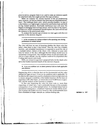 /
prior-to-service pmsram there is n o reed to make an intensive search
for scheriuled tasks that might prevent this type of failutz.
     When we examine the second function of the air-conditioning
pack, however, we find an element that does require scheduled mainte-
nancr. The hiilkhead check valve, which prevents backflow in case of
a duct failure, is of lightweight construction and flutters back and forth
during normal operation. Eventually n~echenicalwear will cause the
flapper to disengage from its hinge mount, and if tire duct in 'he unprcs-
surized nosc-wheel compartment should rupture, the valve will not seal
the entrance to the pressurized cabin.
     To analyze this second iype of failure we start again with the tirst
question in the decision diahran~:

     1 Is the occurrence of a failure evident to the operating crew during
     pcrfonnmce of nonnal duties?

The c r ~ w will have no way of knowing whether the check vc~lve                     has
failed utiless there is also a riuct failure. Thus the valve has a hidden
function, ,nd scheduled mainten,incc is required to avoid the risk of
d multiple failure--failure of the chcch p.ilve, iollowed ,it some 1,ltt.r
       hv
t ~ n w failure of the duct. Although the first failure woi~ldhave no
opercitionstlc o ~ ~ s c ~ l u r n c e s , ~nultiple
                                    this            lailure w r ~ l l dnecessitate Jes-
cent to ,I lower ,~ltituJe,    and the ,~irpldne     could not be ~1isp.itcheli    ,iftcr
I*r~di~ig rcpail-s were n1.1de.
          until
      With a 111 answer to question 1 proposed tasks for the check v ~ l v e
fall in the hillden-function branch of tlic decision diagr,~n~:
     -~   -   -    . --                        -   -   -   -                    --   ~-

     14 Is an on-cotrdition tatik to detect potential failures both applicable
     and effective:

Engineering ,~dvicc. tli,it the duct can be disconnected a11r1t t ~ c
                      is                                                   valve
checked tor signs of we,ir. t-l~-nctl on-condition task is .ipplic,iL~le.
                                      an                                      To
be effectivethe inspections n u s t be schcdulcd at short ei~i~iigh   ir.rter.als
to ensure adequ,~te                 of                      On
                      ,~v.~ilability tht- hidden h~nction. thc P,~sis          of
experience with t>thertleets, ,In initid interv.11 id 10.000 I~clurs syeci-
                                                                       is
tied, and the an~lysis this iiii~ction complcie.
                         of               is
      la this case inspecting thtt valve ior wedr costs 11,) morc than
insp~ctingw t,i~leriv,lv~.s
             1.                sncl is :~n~fer,blcbcc.~uscof the ezonomic
cat~sequei~ces a p-ssihle multiple f.ilurt. If ~ni~ltiplc
                 of                                            failure h,ld no
tqwr,ition.il cilnsey~lenct.?;. hcciulcd i~lspect~itns
                              sr                        woi~litstill bt- ncces-
s,iy to protect thr 11iridt~11
                            t~lil.tion:hc>we~r, woi~lij
                                                 tht.!'       pmb.iLdy h a w
Lt.en scheduled at longer 'ntervals a s 3 failure-finding task.
 