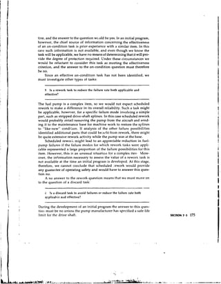tive, and the answer to the question wculd be yes. In an initial program,
however, the chief source of infcrmation concerning the effectiveness
of an on-condition task is prior experience with a similar item. In this
case such information is not available, and even though we know the
task will be applicable, we have no means of determining that it will pro-
vide the degree of protection required. Under these circumstances we
would be reluctant to consider this task as meeting the effectiveness
criterion, and the answer to the on-condition question must therefore
be no.
     Since an effective on-condition task has not been identified, we
must investigate other types of tasks:


    5 Is a rework task to reduce the failure rate both applicable and
    effective?

The fuel pump is a complex item, so we would not expect scheduled
rework to make a difference in its overall reiiability. Such a task might
be applicable, however, for a specific failure mode involving a simple
part, such as stripped drive-shaft splines. In this case scheduled rework
would probably entail removing the pump from the aircraft and send-
ing it to the maintenance base for machine work to restore the splines
to "like-new" condi.:ion. If analysis of the other failure possibilities
identified additional parts that could be-~cfit from rework, there might
be quite extensive rework activity while the pump was at the base.
     Scheduled reworii might lead to an appreciable reduction in fuel-
pump failures if the failure modes for which rework tasks were appli-
cable represented a large proportion of the failure possibilities for this
item. However, this is an unusual situation fqr a complex iten- More-
over, the information necessary to assess the value of a rework task is
not available at the time an initial program is developed. At this stage,
therefore, we cannot conclude that scheduled yework would provide
any guarantee of operating safety and would have to answer this ques-
tion no.
     A no answer to the rework question means that we must move on
to the question of a discard task:


    6  !s a discard task to avoid failures or reduce the failurc rate both
    applicabie alrd effective?

During the development of an initial program the answer to this ques-
tion must be no uniess the pump manufacturer has specified a safe-life
limit for the drive shaft.
 