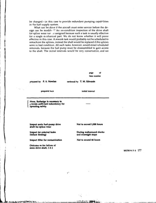 be changed-in this case to provide redundant pulnping capabilities
in the fuel-supply system.
     What can be done if the aircraft must enter service before the de-
sign can be modifit.,l? An on-condition inspection of the drive shaft
for spline wear can ,.,e assigned because such a task is usually effective
for a single mechanical part. We do not know whether it will prove
effective in this case. A rework task would probably not he scheduled to
remachine the splines, instead the shaft would be replaced if the splines
were in bad condition. All such tasks, however, would entail scheduled
removals, because the fuel pump must be disassen~bled gain access
                                                           to
to the shaft. The initial intervals wou!d be very conservative, and we




                                                        P'Bc     of
                                                        item number

prepuecl by F. 5 NOW^
                .                   reviewed by T. M. Edwuds



           proposed task                        initial interval



None. Rednign L ncceusay to
provide sufficient redundancy for
operating safety.




Inspect main fuel-pump drive                Not to exceed 1,000 houra
&aft for epliite wear

Inspect for external leaks                  During w d h u n d check8
(failure finding)                           and ovemwt stops

Inspect filter for contamination            Not to exceed 60 hours

Outcome as for failure of
m r h drive shaft, 1 A 1
 