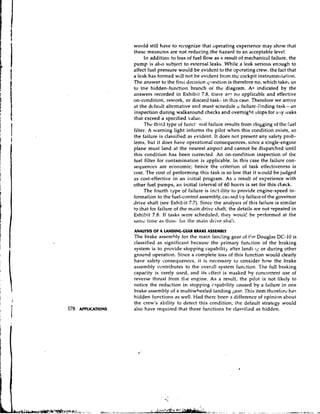 would still have to re&-ognize    that uperating experience may show that
thesc measures are not reducing the hazard to an acceptable level.
     In addition to loss of fuel flow as a result of mechanic~l   failure, the
pump is also subject to external leaks. While a leak serious enctugh to
affect fuel pressure would be evident to the ofcrating crew, the fact that
a leak has formed will not be evident from the cockpit instrumel~tation.
The answer to the firs1 decision q~iestion therefore no, which takes us
                                              is
to the hidden-function branch oi the diagram. Ac indicated by the
answers recorded in Exhibit 7.8, tllere ar? no applicable and effective
on-condition, rework, or discard tash:. in this case. Therefore we arrive
at the dcfablt alternative and must scnedule ir failure-finding task-a11
inspection during walkaround checks and overnight :;tops for ally leaks
that exceed a specified  d u e .
     The third type of funct' ma1 failure results from clogging of the fuel
filter. A warning light informs the pilot when this condition exists, so
the failure is classified as evident. It does not present any safety prob-
lems, but it does have operational consequences, since a single-engine
plane must land at the nearest airport and cannot be dispatched until
this condition has been corrected. An on-condition inspection of the
fuel filter for contamination is applicable. In this case the failure con-
sequences are economic; hence the criterion of task effectiveness is
cost. The cost of performing this task is so low that it would be judged
as cost-effective in an initial program. As a result of experience with
other fuel pumps, an iriitial interval of 60 hours is set for this check.
     The fourth type of failure is inrl.:ilitv to provide engine-speed in-
formation to the fuel-control assembly, ca~tsed failure of the govemor
                                                   by
drive shaft (see Exhibit 7.7). Since the analysis of this failure is similar
to that for failure of the m,lin drive shaft, the details are not repeated in
Exhibit 7.8. If tasks were scheduled, they ~ ~ o u l c ! performed at the
                                                        be
sanw tinw as tllos~. the main drive sha!i.
                       fur
ANALYSIS OF A LANDING-GEAR BRAKE ASSEMBLY
The brake assembly for the main landing gear o t!~eDouglas DC-10 is
                                                 f
classified as significant becausc the primary function of the braking
system is to provide stopping capabilit) after 1andi.1~: during other
                                                          or
ground operation. Since a complete loss of this function would clearly
have safety consequenccs, it is necessary to consider how the brake
assembly centributes to the overall system function. The full braking
capacity is rarely used, and its cffect is masked by concurrent use of
reverse thrust from the engine. As a result, the pilot is not likely to
notice the reduction in stopping capability caused by a failure in one
brake assembly of a multiwheeled landing gear. ' h i s item therefore has
hidden functions as well. Had there been a difference of opinion about
the crew's ability to detect this condition, the default strategy would
also have required that these functions be classified as hiddcn.
 