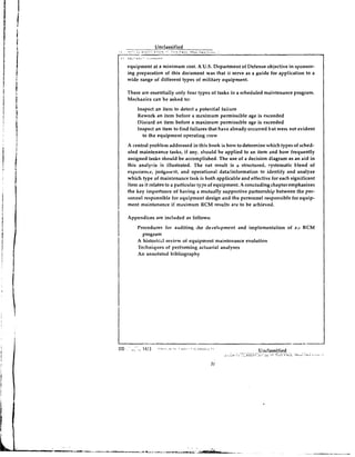 equipment at a minimum cost. A U.S.Department of Defense objective in sponsor-
    ing preparation of this document was that it serve as a guide for application to a
    wide range of different types of military equipment.

    There are essentially only four types of tasks in a scheduled maintenance program.
    Mechanics can be asked to:
        Inspect an item to detect a potential failure
        Rework an item before a ~neximumpermissible age is exceeded
        Discard an item before a maximum permissible age is exceeded
        Inspect an item to find failures that have already occurred but wert not evident
          to the equipment operating crew
    A central problem addressed in this book is how to determine which types of sched-
    uled maintenance tasks, if any, should be applied to an item and how frequently
    assigned tasks should be accomplished. The use of a decision diagram as an aid in
    this analysis is illustrated. The net result is a structured, ~ystematicblend of
    experience, judgll~ent,and operational datalinformation to identify and analyze
    which type of maintenance task is both applicable and effective for each significant
    item as it relates to a particular iype of equipment. A concludingchapteremphasizes
    the key importance of having a mutually supportive partnership between the per-
    sonnel responsible for equipment design and the personnel responsible for equip-
    ment maintenance if maximum HCM results are to be achieved.

I   Appendices are included as follows:


I       Procedures fur auditing ihe development and implementation of a;.c RCM
          program
        A historic~l
                   review of equipment maintenance evolution
        Techniques of performing actuarial analyses
        An annotated bibliography
 