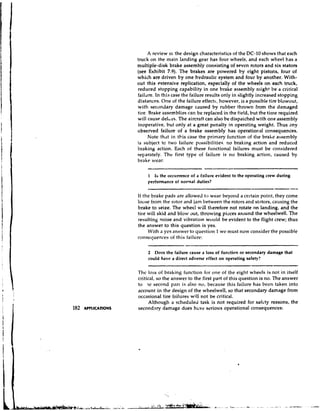 A review oi the design cl~aracteristics the DC-10 shows that each
                                                                     of
                     truck on the tnain landing gear has four wheels, and each wheel has a
                     multiple-disk brake assembly consisting of seven rotors and six stators
                     (see Exhibit 7.9). The brakes are powered by eight pistons, four of
                     which are driven by one hvdraulic system and four by another. With-
                     out this extensive replication, especially of the wheels on each truck,
                     reduced stopping capability in one brake assembly might be a critical
                     faildre. In this case the failure results only in slightly increased stopping
                     distances. One of the failure effects, however, is a possible tire blowout,
                     with secondary damage caused by rubber thrown from the damaged
                     tire. Brake assemblies can be replaced in the field, but the time required
                     will cause delays. The aircraft can also be dispalched with one assembly
                     inoperative, but only at a great penalty in operating weight. Thus any
                     observed failure of a brake assembly has operational consequences.
                          Note that in tt.is case the primary function of the brahe assembly
                     is subject to two failure possibilities, no braking action and reduced
                     braking action. Each of these functional failures must be considered
                     separately. The first type of failure is no braking action, caused by
                     brake wear:

                          1 Is the occurrence of a failure evident to the operating crew during
                          performance of normal duties?

                     If the brake pads are allowe~l wear beyond a certain point, they come
                                                    to
                     loose from the rotor and jam between the rotors and stators, causing the
                     brake to seize. The wheel will therefore not rotate on landing, and the
                     tire will skid and blow out, throwing pieces around the wheelwell. The
                     resulting noise and vibration wollld be evident to the flight crew; thus
                     the answer to this question is yes.
                          With a yes answer to cluestion 1 wc must now consider the possible
                     consequences of this failure:

                          2  Docs the failure cause a loss of function or secondary damage that
                          could have a direct adverse effect on operating safety?

                     Thc loss of braking function for one of the eight wl~eelsis not in itself
                     critical, so the answer to the first part of this question is no. The answer
                     to 7c second part is also no, because this failure has hecn taken into
                     account in the design of the wheelwell, so that secondary damage from
                     occasional tire failures will not be critical.
                           Although a scheduled task is not required for safcty reasons, the
182   APPLICATIONS   secondary damage does hz.ve serious operational consequences:
 