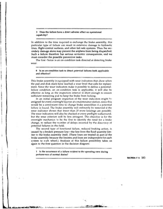 3  Does the failure have a direct adverse effect on operational
     capability?

In addition to the tinie rccluired to exchange the brake assembly, this
particular type of failure can result in extensive damage to hydraulic
lines, flight-control surfaces, and other fail-safe systems. Thus !he sec-
ondary damage alone may prevent the airplane from being dispatched.
Such a failure therefore has serious economic consequences, and we
must consider the possible preventive tasks.
    'The first 1-hoice is an on-condition task directed at detecting brake
wear:

    8  Is an on-condition task to detect potential failures both applicable
    and effective?

This brake assembly is eqt~ipped    with wear indicators that show when
the pad and disk stack have reached a wear level that calls for replace-
ment. Since thtl wear indicators make it possible to define a potential.
failure condition, an on-condition task is applicable; it will also be
effective as long as the il~spectioninterval is short enough to ensure
sufficient remaining p.iJ to keep the brake from locking.
      In an initia: program inspection of the wear indicators might !v
assigned for every overnight layover at a maintenance station, si~icc    this
would be a convcnirnt time to change brake asseniblics i t a potenti'il
failure is fourlci. The brake assenibly will ordinarily be removed if thc
wear indicator shows that fewcr than 30 niore landings are possible.
The wear indicators will also he checked at every preflight : ~ ~ l l k a r o ~ ~ n d ,
but the wear criterion will be less stringent. The objective is for the
overnight mechanics to be the first to identify the need fcr a brake
change, to reduce the number of delays incurred by t!ie discovery of
potenti'11 failures in the field.
      The second type of functional failure, reduced braking 'lction, is
                                     -
caused by a broken pressure line the line froni the fluid quantity lim-
iter to the brake assembly itself. (These lines are treated as part of the
brake assembly because the limiters and lines are independent for each
s:.rstem to each wheel.) Analysis of this failure possibility takes us
again to the first question in the decision diagram:

    1  Is the occurrence of a failure evident to the operating crew during
    perform~nceof normal duties?
                                                                                          SECTION 7 . 3   183
 
