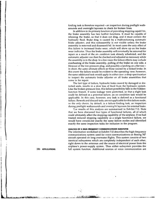 finding task is therefore required-an inspection during preflight walk-
arounds and overnight layovers to check for broken lines.
     In addition to its primary function of providing stopping capabilitv,
the brake assembly has two further functions. It must be capable of
releasing the brake, so that it does not drag, and it must contain the
hydraulic fluid. Brake drag is caused by a malfrlnctioning automatic
brake adjuster, and this subassembly is not visible unless the brake
assembly is removed and disassern'c'ed. In most cases the only effect of
this failure is increased brake wear, which will show up on the brake
wear indicator. Thus the brake assen~bly eventually be removed for
                                            will
repair as a result of the on-condition task already scheduled, and the
automatic adjuster can then be checked and adjusted as necessary while
the assembly is in the shop. In a few cases the failure effects may ii~clude
overheating of the brake assembly, pulling of the brake on one side, a
blowout of the tire-pressure plug, and possibly a landing on a flat tire-
in short, the same ultimate effects as those caused by a locked brake. In
this event the failure would be evident to the operating Crew; however,
the same additional task would apply in either case: a shop specitlcation
to irlspect the automatic brake adjuster on all brake assemblies that
come in for repair.
     The last type of failure, hydraulic leaks causcd by damaged or dis-
torted seals, results in a slow loss of fluid from the hydraulic system.
Like the broken pressure line, this failure possibility falls in the hidden-
function branch. If some leakage were permitted, so that a slight leak
could be defined as a potential failure, an on-condition task would be
applicable. In this case, however, any leak is defined as a functional
failure. Rework and discard tasks are not applicable for this failure mode,
so the only choice, by default, is a failure-finding task, an inspection
during pretlight walkarounds and overnight layovers for external leaks.
     Tile results of this analysis are summarized in Exhibit 7.11. Note
that we have discussed four types of functional failures, all of which
could ultimately affect the stopping capability of the airplane. If we had
treated reduced stopping capability as a single functional failure, we
would have considered exactly the same failure modes and identified
exactly the same inspection tasks for inclusion in the program.

ANMYSLS OF A HIGH-FREQULNCY COMMUNICATIONS SUBSYSTLM
The information worksheet in Exhibit 7.12 describes the high-frequency
communications system used for voice communications on Boeing 747
aircraft operated on long overwater flights. This system consists of two
identical subsystems which are completely independent of each other,
right down to the antennas and the source of electrical power from the
airplane's power-supply system. Thus either subsystem provides the
full system function. Additional sources of voice communication are
 
