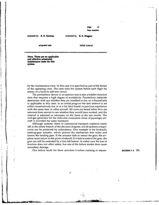 plBc     of
                                                          Item number

prep&     by   F S. Nowlm
               .                     revlcmd by   B 8. Wagner
                                                  .




None. T h m u e no rppllcrble
md effective echeduled-
maintenance brkr for this
ByBttm.




by the maintenance crew. In this case it is specified as part of the duties
of the operating crew. The crew tests the system before each flight by
means of a built-in self-test circuit.
      The pyrotechnic device in an ejection seat is also a hidden-function
item that requires a high degree of availability. Pyrotechnic materials
deteriorate with age whether they are installed or not, so a discard task
is applicable to this item. In an initial program the task interval is set
either conservatively low or at a life limit based an previous experience
with the same item in other aircraft. All units are tested when they are
removed from service to see whether they would have worked, and the
interval is adjusted as necessary on the basis of the test results. The
cool-gas generator for the inflatable evacuation chute of passenger air-
craft is accorded the same treatment.
      Although systems items in commercial transport airplanes rarely
fall in the safety branch of the decision diagram, not all systenls compo-
nents can be protected by redundancy. One example is the hydraulic
landing-gear actuator, which powers the mechanism that raises and
lowers the landing gear. If the actuator fails to retract the gear, the air-
plane must return to the point of takeoff. If it fails to extend the gear, the
gear can still be extended by a free-fall feature. In either case the loss of
function does not affect safety, hut one of the failure modes does cause
secondary damage.
      One failure mode for these actuators involves cracking or separa-
 