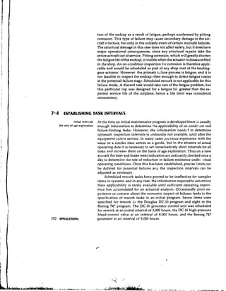 tion of the endcap as a result of fatigue, perhaps accelerated by pitting
                                   corrosion. This type of failure may cause secondary damage to the air-
                                   craft structure, but only in the unlikely event of certain multiple failures.
                                   The structural damage in this case does not affect safety, but it does have
                                   major operational consequences, since any stn~ctural        repairs take the
                                   entire aircraft out of service. Pitting corrosion, which will greatly shorten
                                   the fatigue life of the endcap, is visible when the actuator is disassembled
                                   in the shop. An on-condition inspection for corrosion is therefore appli-
                                   cable and would be scheduled as part of any shop visit of the landing-
                                   gear actuator. However, the primary hilure process is fatigue, and it is
                                   not feasible to inspect the endcap often enough to detect fatigue cracks
                                   at the potential-failure stage. Scheduled rework is not applicable for this
                                   fai:ure mode. A discard task would take care of the fatigue problem, but
                                   this particular cap was designed for a fatigue lifc greater than the ex-
                                   pected service life of the airplane; hence a life limit was considered
                                   unnecessary.



7 4 ESTABLISHING TASK INTERVALS
               initial intervals   At the time an initial maintenance program is developed there is usually
   the role of age exploration     enough information to determine the applicability of on-conditton and
                                   failure-finding tasks. However, the information needr I to determine
                                   optimum inspection intervals is ordinarily not available until after the
                                   equipment enters service. In many cases previous experience with the
                                   same or a similar item serves as a guide, but in the absence of actual
                                   operating data it is necessary to set conservatively short intervals for all
                                   tasks and increase them on the basis of age exploration. Thus on a new
                                   aircraft the tires and brake wear indicators are ordinarily checked once a
                                   day to determine the rate of reduction in failure resistance unde~ictual
                                   operating conditions. Once this has been established, precise limits can
                                   be defined for potential failures ar.i the inspection intervals can be
                                   adjusted as necessary.
                                        Scheduled rework tasks have proved to be ineffective for complex
                                   items in systems, and in any case, the information required to determine
                                   their applicability is rarely availdble until sufficient operating experi-
                                   ence has dccurnulated for an actuarial analysis. Occasionally prior ex-
                                   perience or concern about the economic impact of failures leads to the
                                   specification of rework tasks in an initial program. Seven items were
                                   specified for rework ill the Douglas DC-10 program and eight in the
                                   Boeing 747 program. The DC-10 generator control unit was scheduled
                                   for rework at an initial interval of 3,000 hours, the DC-10 high-pressure
                                   bleed-control valve at an interval of 8,000 hours, and the Boeing 747
                                   generator at an interval of 5,000 hours.
 