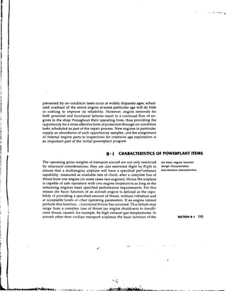 prevented by on-condition tasks occur at widely disparate ages, sched-
uled overhaul of the entire engine atasome particular age will d o little
or nothing to improve its reliability. However, engine removals for
both potential and functional failures result in a continual flow of en-
gines to the shop throughout their operating lives, thus providing the
opportunity for a more effective form of protection through on-condition
tasks scheduled as part of the repair process. New engines in particular
supply an abundance of such opportunity samples, and the assignment
of internal engine parts to inspections for intensive age expioration is
an important part of the initial powerplant program


                                          8 1 CHARACTERISTICS OF POWERPLANT ITEMS
The operating gross weights of transport aircraft are not only restricted      the basic engine functior
by structural considerations; they are also restricted Bight by flight to      design characteristics
ensure that a multiengine airplane will have a specified periwmance            nlai;ltenance characteristics
capability, measured as available rate of climb, after a complete loss of
thrust from one engine (in some cases two engines). Hence the airplane
is capable of safe operation with one engine inoperative as long as the
remaining engines meet specified performance requirements. For this
reason the basic function of an aircraft engine is defined as the capn-
bility of providing a specified dmount of thrust, without vibration and
at acceptable Iwels of other operating parameters. If an engine cannot
perform this function, , I functional failure has occurred. This failure may
range from a completr loss of thrust (an engine shutdown) to insuffi-
cient thrust, caused, for example, by high exhaust-gas temperatures. In
aircraft other than civilian transport airplanes the basic function of the
 