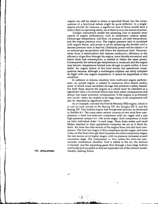cngine can still be stated in terms of specified thrust, but the conse-
quences of a functional tailure rnight be quite different. In a single-
engine aircraft, for instance, a signific~nt  loss of thrust would have a
direct effcct on operating safety, since there is oniy one source of power.
      Cockpit instruments enable the operating crew to monitor most
aspects of engine performance, such as compressor ratation speed,
exhaust-gas temperature, fuel flow, oil pressure, oil-inlet temperature,
and the engine pressure mtio. The engine pressure ratio is correlated
with engine thrust, and power is set by advancing the throttle until a
desired pressure ratio is reached. Ordinarily power will be obtaincrl at
dn exhaust-gas temp~rature     well below the maximum limit. However,
when there is deterioration that reduces combustior, efficiency or the
efficienry of gas flow through the engine, more throttle movement, and
hence more fuel consumption, is needed to obtain the same power.
Consequently the exhaust-gas temperature is increased, and the engine
may become temperature-limited even though no parts within it have
failed. An cngine failure of this kind always has operational conse-
quences because, although a multiengine airplane can safely complete
its flight with one engine inoperative, it cannot be dispatched in this
condition.
     In addition to failure6 resulting from inefficient engine perfom-
ance, an aircraft engine is subject to numerous other failure modes,
some of which cause secondary damage that presents a safety hazard.
For both these reasens the engine as a whole must be classified as a
significant item; a ful~ctional failure may have safety consequences and
always has major economic consequences. If the engine is partitioned
into smaller items, by nodule or by stage, many of its components will
also be classified as significant items.
     As an example, consider the Pratt & Whitney JT8D engine, which is
in usc on such aircraft as thc Bocing 737, thc Douglas DC-9, and thc
Boeing 727. This turbine engine has five general sections, as illustrated
in Exhibit 8.1. The compLeessor    section consists of two axial-flow com-
pressors, a front low-preswre compressor with six stages and a rear
high-pressure comprcc.;or ?vith seven stages. E ~ c h   compressor is built
up from individual disks '?r each stage. These disks rotate, and small
blades attached to their peripheries compress the air as it flows by
them. Air from the inlet section of the engine flows into the front com-
pressor. The first two stages of this compressor are fan stages, and some
of the air that flows through them bypasses the other compressor stages;
the rest moves on to higher stages, with its pressure increased at each
successive stage. The compressed irir then enters the nine-can (can-
annular) combustion chamber. Fuel is added to the air, the mixture
is burned, and the expanding gases flow through a four-stage turbine
and filially pick up speed as they are expanded out of the exhaust nozzle,
(hereby creating thrust.
 