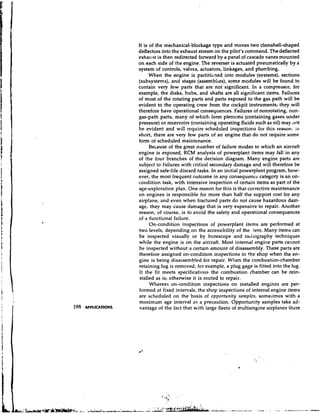 It is of the mechanical-blockage type and moves two clamshell-shaped
                     deflectors into the exhaust stream on the pilot's command. The deflected
                     exhaust is then redirected forward by a panel of cascade vanes mounted
                     on each side of the engine. The reverser is actuated pneumatically by a
                     system of controls, valves, actuators, linkages, and plumbing.
                           When the engine is partitioned into modules (systems), sections
                     (subsystems), and stages (assemblies), some modules will be found to
                     contain very few parts that are not significant. In a compressor, for
                     example, the disks, hubs, and shafts are all significant items. Failures
                     of most of the rotating parts and parts exposed to the gas path will be
                     evident to the operating crew from the cockpit instruments; they will
                     therefore have operational consequences. Failures of nonrotating, non-
                     gas-path parts, many of which iorm plenums (containing gases under
                     pressure) or reservoirs (containing operating fluids such as oil) may :lot
                     be evident and will require scheduled inspections for this reason. : i ~
                     short, there are very few parts of an engine that do not require some
                     form of scheduled maintenance.
                           Because of the great number of failure modes to which an aircraft
                     engine is exposed, RCM analysis of powerplant items may fall in any
                     of the four branches of the decision diagram. Many engine parts are
                     subject to failures with critical secondary damage and will therefore be
                     assigned safe-life discard tasks. In an initial powerplant program, how-
                     ever, the most frequent outcome in any consequence category is an on-
                     condition task, with intensive inspection of certain items as part of the
                     age-exploration plan. One reason for this is that corrective maintenance
                     on engines is responsible for more than half the support cost for any
                     airplane, and even when fractured parts do not cause hazardous dam-
                     age, they may cause damage that is very expensive to repair. Another
                     reason, of course, is to avoid the safety and operational consequences
                     of a functional failure.
                           On-condition inspections of powerplant items are performed at
                     two levels, depending on the accessibility of the 'tem. Many items can
                     be inspected visually or by borescoye and racliography techniques
                     while the engine is on the aircraft. Most internal engine parts cannot
                     be inspected without a certain amount of disassembly. These parts are
                     therefore assigned on-condition inspections in the shop when the en-
                     gine is being disassembled for repair. When the combustion-chamber
                     retaining lug is removed, for example, a plug gage is fitted into the lug.
                     If the fit meets specifications the combustion chamber can be rein-
                     stalled as is; otherwise it is routed to repair.
                           Whereas on-condition inspections on installed engines are per-
                     formed at fixed intervals, the shop inspections of internal engine items
                     are scheduled on the basis of opportunity samples, someiimes with a
                     maximum age interval as a precaution. Opportunity samples take ad-
198   APPLICATIONS   vantage of the fact that with large fleets of multiengine airplanes there
 