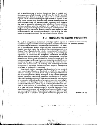 will be a sufficient flow of engines through the shop to provide con-
tinuing exposure of all the major parts. During the first few years of
operation, when the fleet is small, the failure rate is ilsually also at its
highest, which automatically brings a larger number of engines to the
shop. These frequent sbop visits not only provide information on the
items that have failed, but also permit easy inspection of all the parts
that must be removed to gain access to the failed item. Thus, in addition
to the on-condition tasks that are known to be applicable, in an initial
program many internal engine parts are assigned such inspections for
the purpose of age exploration. Although some of these inspectiuns may
prove to have no real on-condition capability, they will be the only
source of information on items that are not experiencing failures.

                                       8 2      ASSEMBLING THE REQUIRED INFORMATION

The analysis of significant items in an aircraft powerplant requires a initial information requirements
broad knowledge of current maintenance practices, as well as a detailed the infomation worksheet
understanding of the specific engine under consideration. The mem-
hpr- ~f the powerplant working group will know from previous experi-
e1tc.e the areas of the engine that tend to be the most troublesome in new
designs. They will also be familiar with the various forms of on-condition
inspection and the uses of opportunity sampling in conducting age
exploration. In addition to this background information, the engine
manufacturer provides specific information about any new engine by
reviewing the design characteristics of the production model with the
entire working group. During this process similarities to and differences
from in-service types of engines become apparent. The review also pin-
points areas in which new, or relatively new, technology has been
incorporated in the design, either to reduce the weight of the engine or
to increase its performance capabilities.
      New aircraft engines are designed and developed over a period of
years preceding certification of the aircraft in which they are installed.
Extensive testing is conducted at each stage of development to ensure
that a reliable product is being developed. Many different prototype
engines are usually used during the certificztion test flights of the air-
plane itself, and experience with these engines gives the manufacturer
an opportunity to identify and resolve any problems that come tc light.
In addition, once the engine design is stabilized, several engines are
tested in endurance runs, either as part of the engine certification pro-
gram or as an adjunct to it. Unfortunately this early experience may not
be of great use during the development of an initial maintenance pro-
gram, because the enginc will usually have been modified tc-, correct
any known problems before the production engiries are delivered. The
developn~entof an effective powerplant maintenance program thus
 