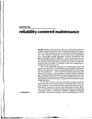 CHAPTER OtiE


reliability-centered maintenance


                   m TERM r e l i l a l i l - c t r c rrrnirrtc~rm~r(-c
                    E                                               refers to a scheduled-maintenance
                   program designed to realize the inherent reliability capabilities of equip-
                   ment. For years maintenaxe was a craft learned thrwgh experience
                   and rarely examined analytically. As new performance requirements
                   led to increasingly complex equipment, however, maintenance costs
                   grew accordingly. By the late 1950s the vi::ume of these costs in thtr air-
                   line industry had reached a level that warranted a new look at the entire
                   concept of preventive maintenance. By that time studies of actual oper-
                   ating data had also begun to contradict certain basic assumptior~sof
                   traditional maintenance practice.
                        One of the underlying assumptions of maintenance theory has
                   always been that there is a fundamental cause-and-effect relationship
                   between scheduled mair'pnance and operating reliability. This assump-
                   tion was based on th .,tuitive belief that because mechanical parts
                   wear out, the reliability 01any equipment is directly related to operating
                   age. It therefore followed that the more frequently equipment was over-
                   hauled, the better protected it was against the likelihood of failure. The
                   only problem was in determining w!,at age limit was necessary to assure
                   reliable operation.
                        In the case of aircraft it was also commonly assumed that all reli-
                   ability proljlems were directly related to operating safety. Over the
                   years, however, it was found that many types of failures couid not be
                   pr2vented no matter how intensive the maintenance activities. More-
                   over, in a field subioct to rapidly expanding technology it was becoming
                   increasingly difficult to eliminate uncertainty. Equipment designers
2   INTRODUCTION   were ible to cope with this problem, not by preventing failures, hut by
 
