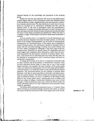 depends heavily on the knowledge and experience of the working
group.
     Exhibit 8.2 lists the data elements that must be assembled before
analysis begins. Much of this information comes from detailed review
of the production model, supplemented by the manufacturer's instruc-
tion manuals and test data. The data elements for each item to be ana-
lyzed are recorded on an information worksheet like that used for
systems items. In the case of powerplant items the manufacturer's
identification is usually functionally descriptive in itself. However, the
item description should include all major components and should reflect
the level of item being considered (see Exhibit 8.3). Where the item is
a module or stage, the description shculd list all the major assemblies it
contains.
     As with systems items, it is important to list all redundancies and
protective features. Bypasses and pressure-relief systems, as well as the
extent of the cockpit instrumentation, are all factors in evaluating the
consequences of a functional failure. If the engine case is designed to
contain fractured parts, this information should be included, since it
means that the secondary damage resulting from certain failures will
not have safety consequences (although it may have major econcmic
consequences). Ordinarily an aircraft cannot be dispatched with any
major engine item inoperative (this information comes from the mini-
mum-equipment list and pertains primarily to systems items). How-
ever, a yes answer for an individual part may mean that this item can
be classified as nonsignificant, since a functional failure will have no
operational consequences.
     In listing the functions of an item it is important to describe both
its basic function and all secondary or characteristic functions. Each
function described should relate in some way to one of the overall
engine functions. For example, the basic function of the nozzle guide
vanes is to redirect the exhaust gases o r ~ t o first-stage turbine blades;
                                               the
a second function is to create the proper nozzle area for efficient engine
operation. The functional failures are the inability to perform these
functions; note that in some cases there is more than one failure possi-
bility for a given function. The failure modes are the specific ways each
type of functional failure can occur. In addition to the failure modes
listed for the nozzle guide vanes, rotating parts such as blades and
disks are subject to fatigue. Combustion chambers may crack or burn
through, or their locating pins may wear. Unless the failure modes are
clearly identified, there is no way to determine what preventive tasks
might be applicable.
     The failure effects identify the immediate result; 2f '.!ie failure. These
effects include any secondary damage caused by the iailure, as well as
 the impact of the loss of function both un the engine and on the aircraft.       SECTION 8.2   201
 