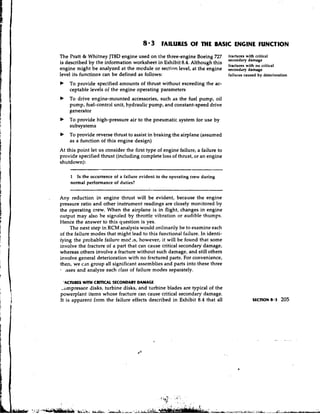 8 . 3 FAILURES OF THE BASIC ENGINE FUNCTION
The Pratt & Whitney JT8D engine used on the three-engine Boeing 727            fractures with critical
                                                                               secondary damage
is described by the information worksheet in Exhibit 8.4. Although this
                                                                               fractures with no critical
engine might be analyzed at the mcdule or section level, at the engine         secondary damage
level its functions can be defined as follows:                                 failures caused by deterioration
b   To provide specified amounts of thrust without exceeding the ac-
    ceptable levels of the engine operating parameters
b   To drive engine-mounted accessories, such as the fuel pump, oil
    pump, fuel-control unit, hydraulic pump, and constant-speed drive
    generator
b   To provide high-pressure air to the pneumatic.system for use by
    subsystems
b   To provide reverse thrust to assist in braking the airplane (assumed
    as a function of this engine design)
At this point let us consider the first type of engine failure, a failure to
provide specified thrust (including complete loss of thrust, or an engine
shutdown):

    1 Is the occurrence of a failure evident to ihe operating crew during
    normal performance of duties?


Any reduction in engine thrust will be evident, because the engine
pressure ratio and other instrument readings are closely monitored by
the operating crew. When the airplane is in flight, changes in engine
output may also be signaled by throttle vibration or audible thumps.
Hence the answer to this question is yes.
     The next step in RCM analysis would ordinarily be to examine each
of the failure modes that might lead to this functional failure. In identi-
jring the probable failure moc!:s, however, it will be found that some
involve the fracture of a part that can cause critical secondary damage,
whereas others involve a fracture without such damage, and still others
involve general deterioration with no fractured parts. For convenience,
then, we cdn group all significant assemblies and parts into these three
   ~ssesand analyze each class of failure modes separately.

 'ACNILS WITH C r n c A L SECONDARY DAMAGE
 -urnpressor disks, turbine disks, and turbine blades are typical of the
powerplant items whose fracture can cause critical secondary damage.
It is apparent from the failure effects described in Exhibit 8.4 that all
 