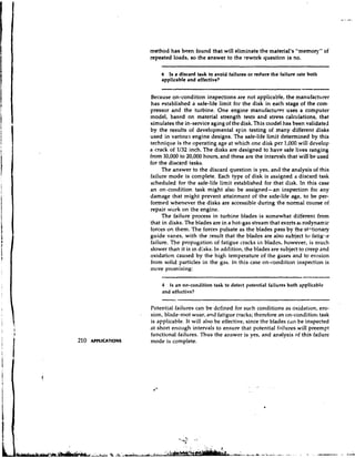 method has been found that will eliminate the material's "memory" of
                         repeated loads, so the answer to the rework question is no.

                             b  Is a discad task to avoid failures or reduce the failure rate both
                             applicable and effective?


                         Because on-condition inspections are not applicable, the manufacturer
                         has established a safe-life limit for the disk in each stage of the com-
                         pressor and the turbine. One engine manufactur~r          uses a computer
                         model, based on material strength tests and stress calculations, that
                         simulates the in-service aging of the disk. This model has been validated
                         by the results of developmental spin testing of many different disks
                         used in various engine designs. The safe-life limit determined by this
                         technique is the operating age at which one disk per 1,000 will develop
                         a crack of 1/32 inch. The disks are designed to have safe lives ranging
                         from 10,000 to 20,000 hours, and these are the intervals that will be used
                         for the discard tasks.
                              The answer to the discard question is yes, and the analysis of this
                         failure mode is complete. Each type of disk is assigned a discard task
                         scheduled for the safe-life limit established for that disk. In this case
                         an on-condition task might alsc be assigned--an inspection for any
                         damage that might prevent attainment of the safe-life age, to be per-
                         formed whenever the disks are accessible during the normal course of
                         repair work on the engine.
                              The failure process in turbine blades is somewhat different from
                         that in disks. The blades are in a hot-gas stream that exzrts at rodynamic
                         forces on them. The forces pulsate as the blades pass by the st~tionary
                         guide vanes, with the result that the blades are also subject to fatig-le
                         failure. The propzgation of fatigue cracks in blades, however, is much
                         slower than it is in disks. In addition, the blades are subject to creep and
                         oxidation caused by the high temperature of the gases and to erosion
                         from solid particles in the gas. In this case on-condition inspection is
                         more promising:

                             4  Is an on-condition task to detect potential failures both applicable
                             and effcctive?

                         Potential failures can be defined for such conditions as oxidation, ero-
                     .   sion, blade-root wear, and fatigue cracks; therefore an on-condition task
                         is applicable. It will also be effective, since the blades c'in be inspected
                         at short enough intervals to ensure that potential failures will preempt
                         functional failures. Thus the answer is yes, and analysis of this failure
210   APPLICATIONS       mode is complete.
 
