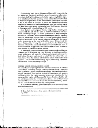 011-condition tasks for the blades would prc)bably h ~ !  specified at
two levels-on the aircraft and in the shop. Far example, a bolescope
inspection of all turbine blades on installed engines might be assigned
at an initial interval of 150 operating hours, with a "broomstick" check
of the lourth-stage turbine blades for looseness sched~yledat intervals
of 300 to 400 hours. In addition, as part of the opportunity-sampling
program, an inspectiox? of the blades for creep, heat iqeterioration, cracks,
and wear at the roots would probably be schoi :lied f.w every shop visit
of the engine, with a threshold age of 500 hours.
      Note that on some engines the first-stage tc:bine nozzle guide
vanes would also fall into the class cf items whose failure can cause
critical secondary danrage. The nozzlt guide vanes on the j'r3D engine.
described in Exhibit 8.3, would therefore be analyzed through the safety
branch of the decision di?gram. This e r g i ~ has a hollolv shaft throu~:h
                                                 e
which an isotope pill can be inserted to expose radiographic film placed
on the engine case at the outer ends of the vanes. l'he exposed film
shows the amount of bowing that has occurre~l, also the remaining
                                                     and
c!earance between the vanes and the acijacent turbine blades. Thus an
on-condition task is aypli~~ible, it would be scheduled at intervals
                                   and
short enouqlr to prevent all critiral failures.
      In the engine under con side ratio^^ here the same task would ,~pply.
However, the JT8[) e~lginehas kcen designed so that bowing of the
nozzie guide vanes will cause the ~!xI~aust-gas    tem~erature reach the
                                                                to
limit before the vanes reach a stnte in wl~ich    they can intersect the tur-
bine plane. Thus the ultimate effect of this failure mode in the JT8C
engine is a tiinctional failure caused by engilie irlefficiency, rather than
a failure with critical secondary dalnage.

FRACTURES WITH NO CRITICAL SECONDARY DAMAGE
Thc sccond class of powcrylant items is snbjcct to fracttires t h ~ do not
                                                                        t
cause critical secondary damage (although the secondary ,lanlage is
often expensive), Typical items in this cl'~ssare the towerslraft bearing
and the towersh~ftgears. Fail~treof either of these items will .esult :n
inability to drive the engine-mounted accessories, including the fuel
pump, alrd the engine will flame out. We know, therefore, that the fail-
urc wili be evident lo thr operating crew. S i n c ~ 105s of tklrust is not
                                                      a
                                  modes llas no critic'l! secondary effects,
c:rit~cn!and this class of i.~ilure
we also know that there are no s;,tety consec;uences.
      A no answer to the sdfety questicm b r i ~ ~ussto thc questior. of oper-
                                                  g
a!ional consequence?:

     3  Does the failure i ~ a v r * direct advers~effect on operational
                                   a
     capability?
                                                                                 SECTION 8.3 ?11
 