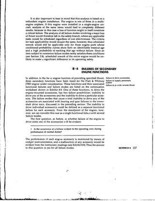 It is also important to bear in mind that this analysis is based on a
redundant engine installation. The engine is one of three in a multi-
engine airplane. If this engine were installed in a single-engine air-
craft, analysis of the same items would lead to completely different
results, because in this case a loss of function might in itself constitute
a critical failure. The analysis of all failure modes involving a major loss
of thrust would therefore fall in the safety branch, where any applicable
tasks would be scheduled regardless of cost effectiveness. The criteria
for task applicability would remain the same, however; thus scheduled
rework would still be applicable only for those engine parts whose
conditional-probability curves show both an identifiable wearout age
and a high probability of reaching that age without failure. Since an
item subject to numerous failure modes rarely satisfies these conditions
(see Section 2.8), scheduled rework of the entire engine would be un-
likely to make a significant difference in its operating safety.


                                             8.4     FAILURES O SECONDARY
                                                               F
                                                     ENGINE FUNCTIONS
In addition to the baic engine function of providing specified thrust, failure to drive accessories
three secondary functions have been listed for the Pratt & Whitney             :;l:t",",
                                                                                to supply pneumatic
JT8D engine under consideration. These functions and their associated failure to provide reverse thrust
functional failures and failure modes are listed on the continuation
worksheet shown in Exhibit 8.8. One of these functions, to drive the
engine-mounted accessories, has two failure possibilities: inability to
drive cny of the accessories and the inability to drive a particular acces-
sory. The failure modes that cause a total inability to drive any of the
accessories are associated with bearing and gear failures in the tower-
shaft drive train, discussed in the preceding section. The inability to
drive individual accessories could be defined as a separtte functional
failure for each accessory. From the standpoint of the engine, how-
ever, we can consider this case as a single functional failuye with several
failure modes.
     The first question, as before, is whether failure of the engine to
drive some one oi the accessories will be evident:

    1 Is the occurrence of a failure evident to the operating crew during
    performance of normal duties?


The performance of each engine accessory is monitored by means of
cockpit instrumentation, and a malfunction of any accessory would be
evident from the instrument readings (see Exhibit 8.8).Thus the answer
to this question is yes for all failure modes.                                             SECTION 8.4   217
 