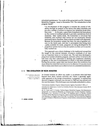 scheduled maintenance. ?he work of this group led to an FA.;/Industy
                                   Reliability Program, issued in November 1961 he he introduction to that
                                   program stated:'
                                      'Tile det.elopment of this program is towards the control of reli-
                                      ability through an analysis of the factors that affect reliability and
                                      provide a system of actions to improve low reliability levels when
                                      they exist.       ...
                                                      In the past, a great deal of emphasis has been placed
                                      on the control of overhaul periods to provide a satisfactory level of
                                      reliability. After careful study, the Committee is convinced that
                                      reliability and overhaul time control are not necessarily directly
                                      associated topics; therefore, these s ~ b j e c t are dealt with separately.
                                                                                        s
                                      Because the prcpulsion system has been the area of greatest con-
                                      cern in the recent past, and due t3 powerplant dala being more
                                      .dadily available for study, programs are being developed for the
                                    ' propulsion system first as only one system at a time can be success-
                                       fully worked out.
                                        This approach was a direct challenge to the traditional concept that
                                   the length of the inter-val between successive overhauls of an item
                          ..       was an important factor in its failure rate. The task force developed a
                                   propulsion-system reliability program, and each airline involved in the
                                   task force was then huthorized to develop and implement reliability
                                   prugrams in the area of maintenance in which it was most interested.
                                   During this process a great deal was learned about the conditions that
                                   must obtain for scheduled maintenance to be effective.t It was also found
                                   that in many cases there was no effective form of scheduled maintenance.


I 1 THE EVOLUTION OF RCM ANALYSlS
   t               ~1 1 i           tt At United Airlines an effort
                                                                  was made ;o coordinate what had been
           .li.~gr.~tnIt.~.l~t~itlut%
                                            learned from these various
                                                                 activities ant1 ?eiine a generally appli-
         .      ,
       l > r ~ ~ l l ~ ~ ~ ~ l*l ~h r~, l tll l ~ :
                      1
                       ~
                               ,
                                 :
                                   cable approach to the design of maintena1::e programs. A rudimentary
                                   decision-diagram technique was devised in 1965 and was refined over
                                   the next few years.+ This technique was eventually embodied in a docu-
                                   'FAAll~~dltstry Rcliabilit!! Pro~ra111.   Federal Aviation Agency, November 7, 1961, p. 1.
                                   tHnt~dlloclkfor M a i n t r ~ ~ n t Co~ttrolIly Kciiellility Mctlli~ds,FAA Advisory Circular 120-17,
                                                                       ~cr
                                   December 31, 1964.
                                   SH. N. Taylor and F. S. Nowlan, Turhine Engine Reliability Program, FAA Maintenance
                                   Symposium on Contin~lcdReliability of 'Transport-type Aimraft Propulsion Systems,
                                   Washington, D.C.,      NovernL1c.r 17-18, 1965. T. D. Matteson and F. S. Nowlan, Current
                                   I rends in Airline Maintenance Progmms, AlAA Commercial Aircraft Design and Opera-
                                   tions Meeting, Los Angeles, June 12-14, 1967. F. S. Nowlan, Thc Use of Decision Diagrams
                                   for Logical Analysis of Maintenancc Programs, United Airlines internal document, August
                                   2, 1967.
 